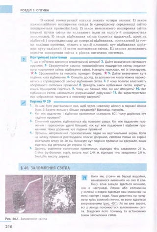 РОЗДІЛ 5. ОПТИКА
".
В основі геометричної оптики лежать чотири закони: 1) закон
прямолінійного поширення світла (в однорідному середовищі світло
поширюється прямолінійно); 2) закон незалежного поширення світла
(окремі пучки світла не впливають один на одного й поширюються
незалежно); 3) закон відбивання світла (промінь падаючий, промінь
відбитий і перпендикуляр до поверхні відбивання, поставлений із точ­
ки падіння променя, лежать в одній площині; кут відбивання дорів­
нює куту падіння); 4) закон заломлення світла. Ці закони дозволяють
описати поширення світла в різних оптичних системах.
Контрольні запитання
1. Що є об'єктом вивчення геометричної оптики? 2. Дайте визначення світлового
променя. 3. Сформулюйте закони: прямолінійного поширення світла; незалеж­
ного поширення світла; відбивання світла. Наведіть приклади, які їх ілюструють.
*4. Сформулюйте та поясніть принцип Ферма. *5. Дайте визначення кута
падіння; кута відбивання. б. Опишіть дослід, за допомогою якого можна переко­
натись у справедливості закону відбивання світла. 7. У чому полягає властивість
оборотності світлових променів? 8. Доведіть закон відбивання світла, користу­
ючись принципом Гюйrенса. 9. Чому ми бачимо тіла, які нас оточують? 10. Яке
Rідбивання світла називається дзеркальним? дифузним? 11. Які характеристики
має зображення предмета в плоскому дзеркалі?
Вправа NO 29
1. Як має бути розташоване око, щоб через невелику щілину в паркані можна
було б бачити якомога більше предметів? Відповідь поясніть.
2. Кут між падаючим і відбитим променями становить 80°. Чому дорівнює кут
паді ння променя?
3. Сонячний промінь відбивається від поверхні озера. Кут між падаючим про­
менем і горизонтом удвічі більший, ніж кут між падаючим і відбитим про­
менями. Чому дорівнює кут падіння променя?
4 . Промінь, напрямлений горизонтально, падає на вертикальний екран. Коли
на шляху променя розташували плоске дзеркало, світлова пляма на екрані
змістилася вгору на 20 см. Визначте кут падіння променя на дзеркало, якщо
відстань від дзеркала до екрана 40 см.
S. Дерево, освітлене сонячними променями, відкидає тінь завдовжки 25 м.
Ст1йка футбольних воріт, висота якої 2,44 м, відкидає тінь завдовжки 2,0 м.
Знайдіть висоту дерева.
§ 40. ЗАЛОМЛЕННЯ СВІТЛА
?І.. Коли ми, стоячи на березі водойми,
намагаємося визначити на око ·ії гли-
бину, вона завжди здається меншою,
ніж є насправді. Ложка або соломинка
у склянці з водою здається нам зламаною на
межі повітря і води. Якщо дивитись на пред­
мети крізь скляний глечик, то вони здаються
викривленими (рис. 40.1). Як ви вже знаєте,
всі ці явища пояснюються заломленням світ­
ла. Згадаємо його причину та встановимо
закон заломлення світла.
Рис. 40.1. Заломлення світла
216
 