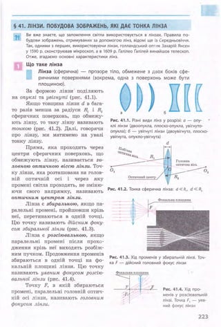 § 41. ЛІНЗИ. ПОБУДОВА ЗОБРАЖЕНЬ, ЯКІ ДАЄ ТОНКА ЛІНЗА
?І.. Ви в.же знаєте, що заломлення світла використовується в лінзах. Правила по­
будови зображень, отримуваних за допомогою лінз, відомі ще із Середньовіччя.
Так, одними з перших, використовуючи лінзи, голландський опти к Захарій Янсен
у 1590 р. сконструював мікроскоп, а в 1609 р. Іалілео Іалілей винайшов телескоп.
Отже, згадаємо основні характеристики лінз.
Що таке 11інза
Лінза (сферична) - прозоре тіло, обмежене з двох боків сфе­
ричними поверхнями (зокрема, одна з поверхонь може бути
площиною).
За формою лінзи поділяють
на опуклі та увігнуті (рис. 41.1).
·Якщо товщина лінзи d в бага­
то разів менша за радіуси Я~ і R2
сферичних поверхонь, що обмежу­
ють лінзу, то таку лінзу називають
тонкою (рис. 41.2). Далі, говорячи
про лінзу, ми матимемо на увазі
тонку лінзу.
Пряма, яка проходить через
центри сферичних поверхонь, що
обмежують лінзу, називається го­
ловною оптич.ною віссю лінзи. Точ­
ку лінзи, яка розташована на голов­
ній оптичній осі і через яку
а
) б
[
Рис. 41.1. Різні види лінз у розрізі: а - опу­
клі лінзи (двоопукла, плоско-опукла, увігнуто­
опукла); б - увігнуті лінзи (двоувігнута, плоско­
увігнута, опукло-увігнута)
d
Оптичний центр
Головна
оіrтична вісь
-----02
промені світла проходять, не зміню-
називають Рис. 41.2. Тонка сферична лінза: d « R,, d « R2ючи свого напрямку,
оптич.ним lfЄHmpoм лінзи.
Лінза є збиральною, якщо па­
ралельні промені, пройшовши крізь
неї, перетинаються в одній точці.
Цю точку називають дійсним фоку­
сом збиральної лінзи (рис. 41.3).
Лінза є розсіювальною, якщо
паралельні промені після прохо­
дження крізь неї виходять розбіж­
ним пучком. Продовження променів
збираються в одній точці на фо­
кальній площині лінз:И:. Цю точку
називають уявним фокусом розсію­
вальної лінзи (рис. 41.4).
Точку F, в якій збираються
промені, паралельні головній оптич­
ній осі лінзи, називають головним
фокусом лінзи.
Фокальна площина
Рис. 41 .3. Хід променів у збиральній лінзі. ТоЧ­
ка F - дійсний головний фокус лінзи
Фокальна площина
l 1---LFit ~
Рис. 41.4. Хід про-
ме нів у розсіювальн ій
лінзі . Точка F, - уяв­
ний фокус лінзи
223
 