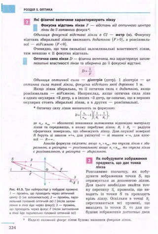 РОЗДІЛ S. ОПТИКА
в
Які фізичні величини характеризують лінзу
Фокусна відстань лінзи F - відстань від оптичного центра
лінзи до і/ головного фокуса*.
Одиниця фокусної відстані лінзи в СІ - метр (м). Фокусну
відстань збиральної Лінзи вважають додатною (F > О), а розсіюваль­
ної - від'ємною (F <О).
Очевидно, що чим сильніші заломлювальні властивості лінзи,
тим меншою є її фокусна відстань.
Оптична сипа лінзи D - фізична величина, яка характеризує залом­
лювальні властивості лінзи та обернена до її фокусної відстані:
D=..!_
F
Одиниця оптичної сили - діоптрія (дптр). 1 діоптрія - це
оптична сила такої лінзи, фокусна відстань якої дорівнює 1 м.
Якщо лінза збиральна, то її оптична сила є додатною, якщо
розсіювальна - від'ємною. Наприклад, якщо оптична сила лінз
в одних · окулярах +3 дптр, а в інших -3 дптр, це означає, що в перших
окулярах стоять збиральні лінзи, а в других - розсіювальні.
* Оптичну силу лінзи визначають за формулою:
D = (~-1)(__!_+__!_),
. п.,.0 R, R,
де п. , п••" - абсолютні показники заломлення відповідно матеріалу
лінзи та середовища, в якому перебуває лінза; R,. і ~ - радіуси
сферичних поверхонь, що обмежують лінзу. Для .опуклої поверхні
R беруть зі знаком «+», для увігнутої - зі знаком «-», для плос­
кої - R=oo.
Ана.Ліз формули свідчить: якщо п. > п,.Р, то опукла ліпза є зби­
ральпою, а увігпута - розсіювальпою; якщо пл <псер' то опукла ліпза
є розсіювальпою, а увігпута - збиральпою.
Як побудувати зображення
предмета, що дає тонка
лінза
Рис. 41.S. Три найпростіші у побудові промені:
7 - промінь, що проходить через оптичний
центр О (не заломлюється); 2 - промінь, пара­
лельний головній оптичній осі І (після залом­
лення в лінзі йде через фокус); З - промінь,
що проходить через фокус F (після заломлення
в лінзі йде паралельно головній оптичній осі)
Розглянемо спочатку, як побу­
дувати зображення точки S, що
отримується за допомогою лінзи.
Для цього необхідно знайти точ­
ку перетину sl променів, що ви­
ходять із точки S та проходять
крізь лінзу. Оскільки в точці ·S1
перетинаються всі промені, що
виходять із точки S, то для по­
будови зображення достатньо двох
* Надалі головпий фокус лінзи будемо нази~ати фокусом лінзи.
224
 