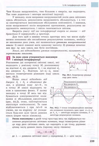 § 44. Інтерференція світла
Чим більша напруженість, тим більшою є енергія, що надходить.
Так само додаються і вектори магнітної індукції.
У випадку, коли напрямки напруженостей полів двох світлових
хвиль збігаються, результуюча напруженість збільшується, і в точ­
ці спостерігається максимальне збільшення освітленості. І навпаки,
коли напруженості полів напрямлені протилежно, результуюча на­
пруженість зменшується, і світло гаситиметься світлом.
Зверніть увагу: під час інтерференції енергія не зникає - від­
бувається її перерозподіл у просторі.
Для того щоб в певних точках простору весь час могло відбу­
ватися посилення або послаблення результуючих коливань, необхід­
не виконання двох умов, які називаються умовами когерентності
хвиль: 1) хвилі повинні мати однакову частоту; 2) різниця початко­
вих фаз Лq> цих хвиль має бути постійною.
Хвилі, які відповідають умовам когерентності, називають ко-
zерентними хвилями.
в
За яких умов утворюються максимум
і мінімум інтерференції
Лd
Розглянемо дві когерентні світлові хвилі, які
надходять у довільну точку М, розташовану
на відстані dl від джерела 81 і на відстані d2
від джерела 82
• Відстань Лd = d1 - d2 нази­
вається геометричною різницею ходу хвиль
(рис. 44.1).
Якщо хвилі відходять від
Рис. 44.1. Геометрична різниця
ХОДУ ДВОХ ХВИЛЬ
о
Рез льт ючі коливання
Від джерела S 1
джерел 81 і 82 в однакових фа­
зах, а різниця ходу Лd =О , то
в точку М хвилі надходять та­
кож в однакових фазах. У цьому
випадку в точці М весь час від­
буваються електромагнітні коли­
вання зі збільшеною амплітудою
(рис. 44.2), отже, спостерігається
максимум освітленості. Те саме
відбуватиметься і при Лd-:/. О за
умови, що на відрізку Лd уклада­
ється будь-яке ціле число довжин
хвиль (парне число півхвиль).
Рис. 44.2. У точках інтерференційних максиму­
мів коливання посилюють одне одне: А= А+ А2,
де А,, А2 - амплітуди вихідних коливань, А -
амплітуда результуючих коливань
Умова максимуму: в даній точці простору весь час відбувається по­
силення результуючих світлових коливань, якщо геометрична різни­
ця ходу двох світлових хвиль, що надходять в цю точку, дорівнює
цілому числу довжин хвиль (парному числу півхвиль):
л.
Лd =k'Л.=2k-,шах
2
де Л. - довжина світлової хвилі у середовищі, k - ціле число.
239
 