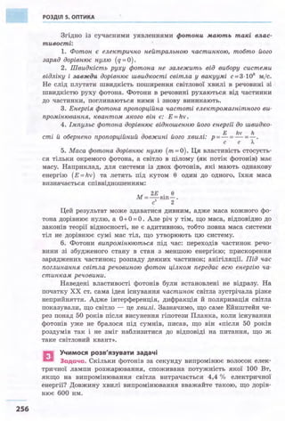 256
РОЗДІЛ S. ОПТИКА
Згідно із сучасними уявленнями фотони мають такі влас­
тивості:
1. Фотон є електрично нейтральною частинкою, тобто його
заряд дорівнює нулю (q= О) .
2. Швидкіст.ь руху фотона не залежить від вибору системи
відлzку і завжди дорівнює швидкості світла у вакуумі с=3 · 10
8
м/с.
Не слід плутати швидкість поширення світлової хвилі в речовині зі .
швидкістю руху фотона. Фотони в речовині рухаються від частинки
до частинки, поглинаються ними і знову виникають.
3. Енергія фотона пропорційна частоті електромагнітного ви­
промінювання, квантом якого він є: Е = hv.
4. Імпульс фотона дорівнює відношенню його енергії до швидко·
• V б • V v д . V • Е hv h
ст~ и о ернено пропорц~инии овжин~ иого хвил~: р =- =- =- .
с с л.
5. Маса фотона дорівнює нулю (m=O). Ця властивість стосуєть­
ся тільки окремого фотона, а світло в цілому (як потік фотонів) має
масу. Наприклад, для системи із двох фотонів, які мають однакову
енергію (Е =hv) та летять під кутом 0 один до одного, їхня маса
визначається співвідношенням:
м 2Е . 0
=-2
s1n-.
с 2
Цей результат може здаватися дивним, адже маса кожного фо­
тона дорівнює нулю, а О+ О= О . Але річ у тім, що маса, відповідно до
законів теорії відносності, не є адитивною, тобто повна маса системи
тіл не дорівнює сумі мас тіл, що утворюють цю систему.
б. Фотони випромінюються під час: переходів частинок речо­
вини зі збудженого стану в стан з меншою енергією; прискорення
заряджених частинок; розпаду деяких частинок; анігіляції. Під час
поглинання світла речовиною фотон цілком передає всю енергію ча·
стинкам речовини:
Наведені властивості фотонів були встановлені не відразу. На
початку ХХ ст. сама ідея існування частинок світла зустрічала різке
неприйняття. Адже інтерференція, дифракція й поляризація світла
показували, що світло - це хвилі. Зазначимо, що саме Ейнштейн че­
рез понад 50 років після висунення гіпотези Планка, коли існування
фотонів уже не бралося під сумнів, писав, що він «після 50 років
роздумів так і не зміг наблизитися до відповіді на питання, що ж
таке світловий квант».
EJ Учимося розв'язувати задачі
Задача. Скільки фотонів за секунду випромінює волосок елек­
тричної лампи розжарювання, споживана потужність якої 100 Вт,
якщо на випромінювання світла витрачається 4,4 % електричної
енергії? Довжину хвилі випромінювання вважайте такою, що дорів­
нює 600 нм.
 