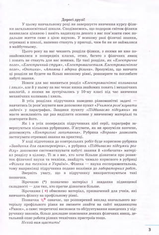 Дорогі друзі!
У цьому навчальному році ви завершуєте вивчення курсу фізи­
ки загальноосвітньої школи. Сподіваємось, що подорож світом фізики
виявилася цікавою і навіть надихнула декого з вас пов'язати своє по­
дальше життя саме з цією наукою. У всякому разі фізичні знання,
отримані в школі~ напевно стануть у пригоді, чим би ви не займалися
в майбутньому.
Цього року на вас чекають розділи фізики, з якими ви вже по­
знайомилися в попередніх класах, отже, багато з фізичних явищ
і понять не стануть для вас новими. Це такі розділи, як «Електричне
поле», «Електричний струм», «Електромагнетизм. Електромагнітне
поле», «Оптика», «Атомна і ядерна фізика». Зрозуміло, що вивчати
ці розділи ви будете на більш високому рівні, розширите та поглибите
набуті знання.
Новим для вас виявиться розділ «Електромагнітні коливання
і хвилі», але й у ньому на вас чекає низка знайомих понять і механічних
аналогій, з якими ви зустрічались у 10-му класі під час вивчення
механічних коливань і хвиль.
В усіх розділах підручника наведено різноманітні задачі -
навчитись їх розв'язувати вам допоможе пункт «Уіtимося розв'язувати
задачі» у параграфах. Завдяки пункту «Підбиваємо підсумки» ви
маєте можливість ще раз виділити основне у вивченому матеріалі та
повторити його.
Як і в усіх попередніх підручниках цієї серії, параграфи за­
вершуються кількома рубриками. З'ясувати, як ви зрозуміли вивчене,
допоможуть «Контрольні запитання». Рубрика «Вправа» дозволить
застосувати отримані знання на практиці.
У ході підготовки до контрольних робіт буде корисною рубрика
«Завдання для самоперевірки», а рубрика «Підбиваємо підсумки роз­
ділу» допоможе систематизувати набуті знання й «побачити» матері­
ал розділу в цілому. Ті ж з вас, хто хоче більше дізнатися про розви­
ток фізичної науки та техніки, знайдуть чимало корисного в рубриці
«Фізика та техніка в Україні». Фізика - наука експериментальна,
тому наприкінці підручника подано вказівки до лабораторних робіт.
Зверніть увагу, що в підручнику використову:Ються такі
позначки.
Зірочкою (*) позначено матеріал і завдання підвищеної
складності - для тих, хто прагне дізнатися більше.
Зірочками ( *) обмежено матеріал, призначений для учнів, які
вивчають фізику на профільному рівні.
Позначка ~* означає, що розширений виклад навчального ма­
теріалу профільного рівня ви зможете знайти на сайті видавництва
«Ранок», а саме: теоретичні висновки та об:r'рунтування наведених у під­
ручнику законів, більш докладне пояснення деяких фізичних явищ, де­
тальний опис роботи різних технічних пристроїв тощо.
Нехай вам щастить!
3
 