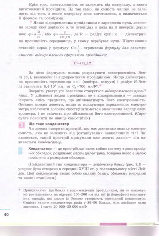 40
Крім того, електроємність не залежить від матеріалу, з якого
виготовлений провідник. Це так само, як ємність чашки не зале­
жить від того, з якого матеріалу вона виготовлена, а визначається
її формою та розмірами.
Якщо відокремленим провідником є заряджена куля, значен­
ня заряду якої дорівнює q, то потенціал <р поля на її поверхні дорів-
нює <р = k!L, або <р = q , де R - радіус кулі; є - діелектрич-
єr 4пє0єR
на проникність середовища, у якому перебуває куля. Підставивши
останній вираз у формулу С =.!L, отримаємо формулу для електро­
<р
ємності відокремленого сферичного провідника:
За цією формулою . можна розрахувати електроємність Зем­
лі ( С3 ), вважаючи її відокремленим провідником. Якщо діелектрич­
на проникність середовища є= 1 (повітря, вакуум) і радіус R Зем­
лі становить 6,4 ·106
км, то С3 =700 мкФ*.
Зверніть увагу: усе зазначене стосується відокремленого провід­
ника. У дійсності жоден прові~ник не є відокремленим - завжди
існують якісь предмети, що змінюватимуть його електроємність.
Останнє можна довести, якщо до кондуктора зарядженого електро­
метра наблизити долоню: спостерігатиметься зменшення заряду елек­
трометра, і це свідчить про збільшення його електроємності. (Спро­
буйте пояснити це явище самостійно.)
Що таке конденсатор
Чи можна створити пристрій, що має достатньо велику електро­
ємність, яка не залежить від розташування навколишніх тіл? Ви­
являється, такий пристрій придумали вже досить давно,- він на­
зивається конденсатор.
Конденсатор - це присТрій, що являє собою систему з двох провід­
них обкладок, розділених ша ром діелектрика, товщина якого є малою
порівняно з розмірами обкладок.
(Найдавніший тип конденсатора - лейденську банку (рис. 7.1) -
уперше було створено в середині XVIII ст. у голландському місті Лей­
ден. Цей конденсатор являє собою скляну банку, обклеєну всередині
та ззовні станіолем.)
* Припускаючи, що Земля є ;відокремленим провідником, ми не враховує­
мо розташованих на відстані 100-200 км від неї (в йоносфері) електрич­
·них зарядів, які разом із Землею утворюють своєрідний конДенса'!'ор.
Ємність такого конденсатора разів у 30-50 більша, ніж знайдене нами
значення, і сягає 20 000-30 ООО мкФ.
 