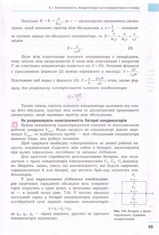 § 7. Електроємність. Конденсатори та їх використання в техніці
а
Оскільки Е. =Е_ = --,де є - діелектрична проникність діелек-
. 2є
0є
трика, який заповнює простір між обкладками, а <J = !L - поверхне­
S
а а а
ва густ:Ина заряду на обкладках конденсатора, то Е =-- +- - =- ,
звідки 2єоє 2єоє єоє
E=-q-.
єоєs
(2)
Поле між пластинами плоского конденсатора є однорідним,
тому зв'язок між напруженістю Е поля між пластинами і напругою
И на пластинах конденса·rора подається як И = Ed. Останню формулу
з урахуванням формули (2) можна переписати у вигляді: И = _!і!!_
єоєs
.Підставимо цей вираз у формулу (1): С = !L = qєоєS ; отже, маємо фор-
и qd .
мулу для розрахунку електроємності .плоского конденсатора:
с :=: єоєs
d
Таким чином, ємність плоского конденсатора залежить від пло­
щі його обкладок, відстані між ними та діелектричної проникності
діелектрика, який заповнює простір між обкладками.
Як розраховують електроємність батареї конденсаторів
Кожен конденсатор характеризується ємністю та максимальною
робочою напругою Uinвx · Якщо напруга на конденсаторі значно пере­
вищує итах• то відбувається пробій - між обкладками конденсатора
виникає іскра, яка руйнує ізоляцію.
Щоб одержати необхідну електроємність за певної робочої на­
пруги, конденсатори з'єднують між собою в батареї, застосовуючи
при цьому паралельне, послідовне та змішане з'єднання.
Для простоти сприйняття розгляда·гимемо батарею, яка скла­
дається з трьох конденсаторів електроємностями С1, С2, С3 відповід­
но. Зверніть, однак, увагу, що закономірності, які будуть одержані,
справджуються й для батареї, що містить будь-яку кількість кон-
денсаторів. С1
У разі паралельного з'єднання конденсато- + -І---~
рів позитивно заряджені обкладки всіх конденса-
,,
торів з'єднують в один вузол, а негативно зарядже­
ні - в інший вузол (рис. 7.4). У такому випадку
загальний заряд q батареї конденсаторів дорівнює
алгебраїчній сумі зарядів окремих конденсаторів:
о-~~--+~1--~~+---0
q=% +q2+q3,
де q1, q2 , q3 - заряд першого, другого та третього
конденсаторів відповідно.
Рис. 7.4. Батарея ~ трьох
паралельно з'єднаних
конденсаторів
43
 