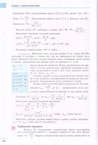 52
РОЗДІЛ 1. ЕЛЕКТРИЧНЕ ПОЛЕ
відповідно. Тоді з урахуванням, що q1 =С1И1 і q=СИ, маємо: C1U1 = СИ .
Отже, . и = срІ . Підставивши вирази для с і и у формулу для w2,
с
c2u2
отримуємо: w2 = l
1
2(С1 +CJ
Енергію іскри ЛW знайдемо з умови: ЛW = W - W2= с, ср:
i 2(сі +с2)
Визначимо значення шуканої величини:
[лw]= Ф·Ф·В2 =Ф·В2 = Кл·В2 =Дж;
ф в
{ЛW}= 5.10-1 .4.10-1·10' ""1·10-з' ЛW"-"1·10-з
2(5+4)·10-7
Дж.
Відповідь: енергія іскри ЛW ""1 мДж.
Металева куля, яка має радіус 3 см і заряд .20 нКл,
занурена в посудину з гасом так, що не торкається до стінок посу­
дини. Визначте об'ємну густину енергії поля, створеного цією кулею,
в точках, віддалених від центра кулі на відстані 2 і 4 см.
д~но·
R-==3·10·2
м
q=2·10я Кл
d1=2 ·10 2
м
d2 =4-10-2
м
Є=2
Аналіз фізи'tної проблеми. Точка, розтаіпована на від- '
стані 2 см від центра кулі, перебуває всередині кулі,
тому :наттруженіс'rь поля в цій точці дорівнює нулю:
Е1 =О. Отже, (J)••, 1 =О"
Густину енергії в точці, віддаленій від центра кулі
на 4 см, знайдемо, використовуючи формули для роз­
рахунку напруженос·l'і поля, створеного кулею.
Пошук математичпої моделі, розвЯзанпя. За озна-
ч::Е: Е . .ченням w.л
2= -
2
- , де
2 - напружен1сть поля кул1
в точці, розташованій на відстані d2 від центра кулі.
Оскільки Е2 = q , то uJ•.2= ~[ q 2
)
2
, або w = q
2
4пєоєd: " 2 4пєоєd2 ел
2
32п2
єоєd;
Обчислимо значення шуканої величини:
[
(!) J= Кл
2
_!:!._ Н ·м Дж
"" 2 . Кл2 " м2 м2 .м мз
-·-- · м
Н·м
2
4 -10-1
•
{ (!) 2} = ""0,03, {J)ел 2 ""0,03 Дж/м3 •
сл 8,85·10-12
·32·3,142
·2·44
·10-8
Відповідь: об'ємна густина енергії поля в даних точках дорівнює:
Wел 1 =О ; Wел 2""О, 03 Дж/м3
відповідно.
Підбиваємо підсумки
Енергія W0
зарядженого конденсатора прямо пропорц1ина
його електричній ємності С і квадрату напруги И між його обклад-
СU2 .
ками: W0
=--. Енерг1ю конденсатора також можна розрахувати за
2
 