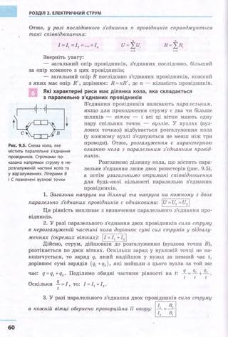 РОЗДІЛ 2. ЕЛЕКТРИЧНИЙ СТРУМ ·
----------------------------------------
Отже, у разі послідовного з'єднання п провідників справджуються
такі співвідношення:
Зверніть увагу:
- загальний опір провідників, з'єднаних послідовно, більший
за опір кожного з цих провідників;
- загальний опір R послідовно з'єднаних провідників, кожний
з яких має опір R', дорівнює: R = nR', де п - кількість провідників.
Які характерні риси має ділянка кола, я ка складається
з паралельно з'єднаних провідників
Рис. 9.5. Схема кола, яке
З'єднання провідників називають паралельним,
якщо для проходження струму є два чи більше
шляхів - віток - і всі ці вітки мають одну
пару спільних точок - вузлів. У вузлах (вуз­
лових точках) відбувається розгалуження кола
(у кожному вузлі з'єднуються не менш ніж три
проводи) . Отже, розгалуження є характерною
ознакою кола з паралельним з'єднанням провід­
ників.
містить паралельне з'єднання
провідників. Стрілками по-
казано наrірямок струму в не- Розглянемо ділянку кола, що містить пара­
лельне з'єднання лише двох резисторів (рис. 9.5),
а потім узагальнимо отримані співвідношення
для будь-якої кількості паралельно з'єднаних
розгалуженій частині кола та
у відгалуженнях. Л ітерами В
і С позначені вузлові точки
60
провідників.
1. Загальна напруга па ділянці та напруга па кожному з двох
паралельно з'єднаних провідників є однаковими: І и =и1 =И2 І
Ця рівність випливає з визначення паралельного з'єднання про­
відників.
2. У разі паралельного з'єднання двох провідників сила струму
в нерозгалуженій частині кола дорівнює сумі сил струмів у відгалу-
женнях (окремих вітках): jr= І1 +I 2 j
Дійсно, струм, дійшовши до розгалуження (вузлова точка В),
розтікається по двох вітках. Оскільки заряд у вузловій точці не на­
копичується, то заряд q, який надійшов у вузол за певний час t,
дорівнює сумі зарядів (q1 +q2 ) , які вийшли з цього вузла за той же
час: q = q1 +q2 • Поділимо обидві частини рівності на t: !L =!!:.!.. +!!2... •
t t t
Оскільки !L =І, то: І= І1 +І2 •
t
3. У разі паралельного з'єднання двох провідників сила струму
в кожній вітці обернено пропорційна її опору: І 11
= R2
I
12 RI
 