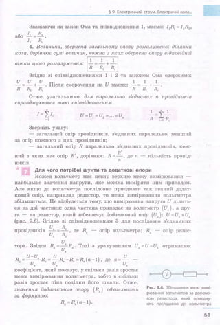 § 9. Електричний струм. Електричні кола".
Зважаючи на закон Ома та співвідношення 1, маємо: 11~ =l2R2 ,
або ~=_!1_
[ 2 RI
4. Величипа, оберпепа загальпому опору розгалужепої діляюси
кола, дорівпює сумі величип, кожпа з яких оберпепа опору відповідпої
вітки цього розгалуженля: І-}=*+*І
Згідно зі співвідношеннями 1 і 2 та законом Ома одержимо:
и и и .
-=-+-.ПІсля
R ~ R2
1 1 1
скорочення на И маємо: - = - + -
R ~ R2
Отже, узагальнимо: для паралельпо
справджуються такі співвідпошеппя:
Зверніть увагу:
з'єдпаних п провідників
- загальний опір провідників, з'єднаних паралельно, менший
за опір кожного з цих провідників;
- загальний опір R паралельно з'єднаних провідників, кож-
ний з яких має опір R', дорівнює: R = .!!_, де п - кількість провід-
ників.
п
Для чого потрібні шунти та додаткові опори
Кожен вольтметр має певну верхню межу вимірювання
найбільше значення напруги, яке можна виміряти цим приладом.
Але якщо до вольтметра послідовно приєднати так званий додат­
ковий опір, наприклад резистор, то межа вимірювання вольтметра
збільшиться. Це відбудеться тому, що вимірювана напруга И ділить­
ся на дві частини: одна частина припадає на вольтметр (и.), а дру­
га - на резистор, яки;й забезпечує додатковий опір (ид): И=И. +Иц
(рис. 9.6). Згідно зі співвідношенням 3 для послідовно з'єднанних
. . и. R. R . R .провщникш - - де - опІр вольтметра; ц - опІр резис-
Ид Rд ' в
и
тора. Звідси R =-д R . Тоді з урахуванням Ид =И-И. отримаємо:
д и. в .
U-U И И
R =--·R =-R -R =R (п-1) де п=- -
ди ·и· • • ' ив в в
коефіцієнт, який показує, у скільки разів зростає
межа вимірювання вольтметра, тобто в скільки
разів зростає ціна поділки його шкали. Отже,
значення додаткового опору (Rд) обчислюють
за формулою:
Рис. 9.6. Збільшення межі вимі­
рювання вольтметра за допомо­
гою резистора, який приєдну­
ють послідовно до вольтметра
61
 