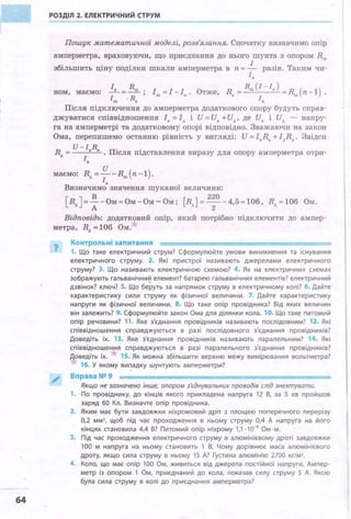 64
РОЗДІЛ 2. ЕЛЕКТРИЧНИЙ СТРУМ
Пошук математичної моделі, розв'язання. Спочатку визначимо опір
амперметра, враховуючи, що приєднання до нього шунта з опором Rш
збільшить ціну поділки шкали амперметра в п = _!_ разів. Таким чи­
r.
І R R (І -І )
ном, маємо: -• =__!!!_; Іш =І-І• . Отже, R. = ш а =Rш(п-1).
Іш ·R. І.
Після підключення до амперметра додаткового опору будуть справ­
джуватися співвідношення І. =Ід і И = и. +Ид , де и. і Ид - напру­
га на амперметрі та додатковому опорі відповідно. Зважаючи на закон
Ома, перепишемо останню рівність у вигляді: И = I.R. +ІдRд . Звідси
R
U-I.R. п· .д = . ~сля пщставлення виразу для опору амперметра отри-
r.
и
маємо: Rд =--Rш(п-1). ·
І.
Визначимо значення шуканої величини:
[Rд]= ~ -Ом=Ом~Ом=Ом; {Rд}=
2
~О -4,5zl06, Rд zl06 Ом.
Відповідь: додатковий опір, який потрібно підключити до ампер-
метра, Rд z 10.6 Ом.
?
Контрольні запитання
1. Що таке електричний струм? Сформулюйте умови виникнення та існування
електричного струму. 2. Які пристрої називають джерелами електричного
струму? 3. Що називають електричною схемою? 4. Як на електричних схемах
зображують гальванічний елемент? батарею гальванічних елементів? електричний
дзвінок? ключ? 5. Що беруть за напрямок струму в електричному колі? 6. Дайте
характеристику сили струму як фізичної величини . 7. Дайте характеристику
напруги як фізичної величини. 8. Що таке опір провідника? Від яких величин
він залежить? 9. Сформулюйте закон Ома для ділянки кола. 10. Що таке питомий
опір речовини? 11. Яке з'єднання провідників називають послідовним? 12. Які
співвідношення справджуються в разі послідовного з'єднання провідників?
Доведіть їх. 13. Яке з'єднання провідників називають паралельним? 14. Які
співвідношен я справджуються в разі паралельного з'єднання провідників?
Доведіть їх. 15. Як можна збільшити верхню межу вимірювання вольтметра?
16. У якому випадку шунтують амперметри?
Вправа№9
Якщо не зазначено інше, опором з'єднувальних проводів спід знехтувати.
1. По провіднику, до кінців якого прикладена напруга 12 В, за 5 хв пройшов
заряд 60 Кл. Визначте опір провідника .
2. Яким має бути завдовжки ніхромовий дріт з площею поперечного перерізу
0,2 мм2
, щоб під час проходження в ньому струму 0,4 А напруга на його
кінцях становила 4,4 В? Питомий опір ніхрому 1,1·10-8
Ом · м.
3. Під час проходження електричного струму в алюмінієвому дроті завдовжки
100 м напруга на ньому становить 1 В. Чому дорівнює маса алюмінієвого
дроту, якщо сила струму в ньому 15 А? Густина алюмінію 2700 кг/м3
•
4. Коло, що має опір 100 Ом, живиться від джерела постійної напруги. Ампер­
метр із опором 1 Ом, приєднаний до кола, показав силу струму 5 А . Якою
була сила струму в колі до приєднання амперметра?
 