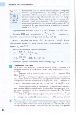 80
РОЗДІЛ 2. ЕЛЕКТРИЧНИЙ СТРУМ
ркор - ?
Дано:
11' =120 в
И=96 В
r=14 Ом
ТJ = 0,65
Розв'язання. Під час роботи електродвигуна електрична
енергія перетворюється на механічну енергію, яка
пов'язана з. обертанням якоря електромотора, і на вну­
трішню енергію, про збільшення якої свідчить нагрі­
вання провідників. Таким чином, згідно із законощ збе­
реження енергії повна потужність Ря, яку розвиває дже­
рело струму, дорівнює сумі механічної потужності Р та
потужності Ря , яка витрачається на ІJагрівання провід­
ників: Рп = Р+Рн .
З урахуванням того що Ра = 'і'! і Р" =l2
r, маємо: бl=P .;_ I2
r (1).
р
Оскільки ККД двигуна дорівнює ТJ = ~ , де Ркор - корисна по­
р
тужність, яку розвиває електромотор, то Ркор = riP (2).
!!' -И
Згідно із законом Ома маємо: И = cr - Іr. Звідси: І= - - . Після
r
підставлення виразу для сили струму в (1) з урахуванням (2) отри­
<' - И
МУЄМО: Ркор =Т]И--- .
?
r
Визначимо значення шуканої величини:
[ ] _в(в-в)_В·В·А_ .
Ркор - _. - - Вт ,
Ом В
{ ркор} = 0,65~~6. 24 "' 107' ркор "' 107 Вт.
Відповідь: корисна потужність електромотора Ркор "'107 Вт.
Підбиваємо підсумки
На ділянці кола електричний струм виконує роботу, значення .якої
дорівнює добуткові напруги, сили струму і часу проходження струму:
A=Иlt.
Одиниця роботи електричного струму в СІ - джоуль (Дж):
1Дж=1В -"А·с.
Фізичну величину, .яка характеризує швидкість виконання стру­
мом роботи, називають потужністю електричного струму. Потужність
електричного . струму обчислюють за формулою Р = ИІ. Одиниця по-
тужності електричного струму в СІ - ват (Вт); 1Вт=1 Дж = 1В· А .
с
Проходження струму в провіднику супроводжується виділен-
щ:~:м теплоти, кількість .якої прямо пропорційна квадрату сили стру­
му, опору провідника та часу проходження струму: Q = ! 2
Rt (закон
Джоуля - Ленца). u
ККД 11 джерела струму розраховується за формулою ТJ = - , де
lf
И - напруга на зовнішній частині кола; с ЕРС джерела струму.
Контрольні запитання
1. За якою формулою обчислюють роботу електричного струму? 2. Назвіть відомі
вам одиниці роботи електричного струму. З. Доведіть, що 1 кВт · год= З, б · 106
Дж.
4. Сформулюйте закон Джоуля - Ленца. Чому він має таку назву? S. Які формули
 