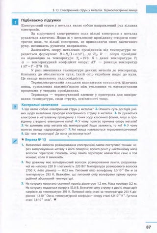 а
?
§ 13. Електричний струм у металах. Термоелектричні явища
Підбиваємо підсумки
Електричний струм у металах являє собою напрямлений рух вільних
електронів.
3а відсутності електричного поля вільні електрони в металах
рухаються хаотично. Якщо ж у металевому провіднику створити елек­
тричне поле, то вільні електрони, не припиняючи свого хаотичного
руху, починають рухатися напрямлено.
Залежність опору металевих провідників від температури пе­
редається. формулою: R = R0
(1 +аЛТ) , де R0 , R - опори провідни­
ка відповідно за температури Т0 = 273 К і даної температури Т;
а - температурний коефіцієнт опору; ЛТ - різниця температур
(ЛТ=Т-273 К).
У разі зменшення температури деяких металів до температур,
близьких до абсолютного нуля, їхній опір стрибком падає до нуля.
Це явище називають надпровідністю.
Термоелектричними явищами називається сукупність фізичних
явищ, зумовлених взаємозв'язком між тепловими та електричними
процесами у твердих провідниках.
Термопара - термочутливий елемент у пристроях для вимірю­
вання температури, сили струму, освітленості тощо.
Контрольні запитання
1. Що являє собою електричний струм у металах? 2. Опишіть суть дослідів уче­
них щодо виявлення природи електричного струму в металах. 3. Як рухаються
електрони в металевому провіднику з точки зору класичної фізики, якщо в про­
віднику створено електричне поле? 4. У чому полягає причина опору металів?
5. Чи залежить опір металів від температури? Якщо залежить, то як? 6. У чому
полягає явище надпровідності? 7. Які явища називаються термоелектричними?
8. Що таке термопара? Де вона застосовується?
....
* Вправа № 13
1. Металевий волосок розжарювання електричної Лампи поступово тоншає че­
рез випаровування металу з його поверхні; врешті-решт у найтоншому місці
волосок перегоряє. Поясніть, чому лампа перегоряє найчастіше саме в той
момент, коли її вмикають.
2. Яку довжину має вольфрамовий волосок розжарювання лампи, розрахова­
ної на напругу 220 В і потужність 220 Вт? Температура розжареного волоска
2700 К, його діаметр - 0,03 мм. Питомий опір вольфраму 5,5·10-8
Ом· м за
температури 293 К. Вважайте, що питомий опір вольфраму прямо пропо­
рційний абсолютній температурі.
3. На котушку намотано сталевий провід діаметром 1,2 мм. Маса проводу 0,2 кг.
На котушку подається напруга 53,8 В. Визначте силу струму в дроті, якщо дріт
нагрівся до температури 393 К. Питомий опір сталі за температури 293 К до­
рівнює 1,2·10-7
Ом·м, температурний коефіцієнт опору сталі 6,0·10-з к-
1
• Густина
сталі 7,8·10-з кг/м3
• *
87
 