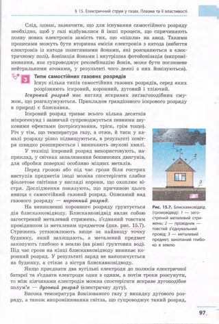 § 15. Електричний струм у газах. Плазма та її властивості
Слід, однак, зазначити, що для існування самостійного розряду
необхідно, щоб у газі відбувалися й інші процеси, що спричиняють
появу нових електронів замість тих, що «пішли» на анод. Такими
процесами можуть бути вторинна емісія електронів з катода (вибиття
електронів із катода позитивними Йонами, які розганяються в елек­
тричному полі), йонізація Йонами і внутрішня фотойонізація (випромі­
нювання, яке супроводжує рекомбінацію Йонів, може бути поглинене
нейтральними атомами у результаті чого деякі з них йонізуються).
~ В Типи самостійних газових розрядів
Існує кілька типів самостійних газових розрядів, серед яких
розрізняють іскровий, коронний, дуговий і тліючий.
Іскровий розряд має вигляд яскравих зигзагоподібних сму­
жок, що розгалужуються. Прикладом грандіозного іскрового розряду
в природі є блискавка.
Іскровий розряд триває всього кілька десятків
мікросекунд і зазвичай супроводжується певними зву-
ковими ефектами (потріскування, тріск, грім тощо).
Річ у тім, що температура газу, а отже, й тиск у ка­
налі розряду різко підвищуються, в резуль;rаті повіт­
ря швидко розширюється і виникають звукові хвилі.
У техніці іскровий розряд використовують, на­
приклад, у свічках запалювання бензинових двигунів,
для обробки поверхні особливо міцних металів.
3
Перед грозою або під час грози біля гострих
виступів предметів іноді моЖна спостерігати слабке
фіолетове світіння у вигляді корони, що охоплює ві­
стря. Дослідження показують, що причиною цього
явища є самостійний газовий розряд. Описаний вид
' . ·:11'~
. -газового розряду - коронний розряд.
На виникненні коронного розряду Грунтується Рис. 15.7. Блискавковідвід
дія блискавковідводу. Блискавковідвід являє собою (громовідвід): 7 - заго­
загострений металевий стрижень, з'єднаний товстим
провідником із металевим предметом (див. рис. 15.7).
Стрижень установлюють вище за найвищу точку
будинку, який захищають, а металевий предмет
закопують глибоко в землю (на рівні Грунтових вод).
Під час грози на кінці блискавковідводу виникає ко­
ронний розряд. У результаті заряд не накопичується
стрений металевий стри­
жень; 2 - провідник -
товстий з'єднувальний
провід; З - металевий ·
предмет, закопаний глибо-
ко в землю
на будинку, а стікає з вістря блискавковідводу.
Якщо приєднати два вугільні електроди до полюсів електричної
батареї та з'єднати електроди один з одним, а потім трохи ро3сунути,
то між кінчиками електродів можна спостерігати яскраве дугоподібне
полум'я - дуговий розряд (електричну дугу).
Висока температура йонізованого газу у випадку дугового роз­
ряду, а також випромінювання світла, що супроводжує такий розряд,
97
 