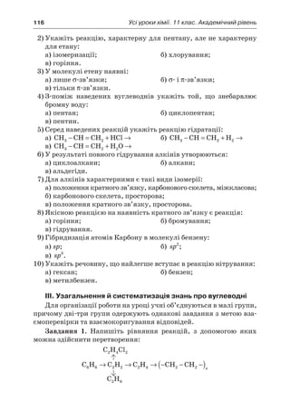 116	 Усі уроки хімії. 11 клас. Академічний рівень
2)	Укажіть реакцію, характерну для пентану, але не характерну
для етану:
а)	ізомеризації;	 б)	хлорування;
в)	горіння.
3)	У молекулі етену наявні:
а)	лише σ-зв’язки;	 б)	σ- і π-зв’язки;
в)	тільки π-зв’язки.
4)	З-поміж наведених вуглеводнів укажіть той, що знебарвлює
бромну воду:
а)	пентан;	 б)	циклопентан;
в)	пентин.
5)	Серед наведених реакцій укажіть реакцію гідратації:
а)	 CH CH CH HCl3 2− = + → 	 б)	 CH CH CH H3 2 2− = + →
в)	 CH CH CH H O3 2 2− = + →
6)	У результаті повного гідрування алкінів утворюються:
а)	циклоалкани;	 б)	алкани;
в)	альдегіди.
7)	Для алкінів характерними є такі види ізомерії:
а)	положення кратного зв’язку, карбонового скелета, міжкласова;
б)	карбонового скелета, просторова;
в)	положення кратного зв’язку, просторова.
8)	Якісною реакцією на наявність кратного зв’язку є реакція:
а)	горіння;	 б)	бромування;
в)	гідрування.
9)	Гібридизація атомів Карбону в молекулі бензену:
а)	sp;	 б)	 sp2
;
в)	 sp3
.
10)	Укажіть речовину, що найлегше вступає в реакцію нітрування:
а)	гексан;	 б)	бензен;
в)	метилбензен.
III. Узагальнення й систематизація знань про вуглеводні
Для організації роботи на уроці учні об’єднуються в малі групи,
причому дві-три групи одержують однакові завдання з метою вза-
ємоперевірки та взаємокоригування відповідей.
Завдання 1. Напишіть рівняння реакцій, з  допомогою яких
можна здійснити перетворення:
C H Cl2 4 2
C H C H C H CH CH6 6 2 2 2 4 2 2→ → → − − −( )n
C H2 6
 