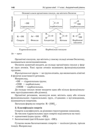146	 Усі уроки хімії. 11 клас. Академічний рівень
Органічні сполуки, що містять у своєму складі атоми Оксигену,
називаються оксигеновмісними.
Оксисен зазвичай входить до складу органічних сполук у фор-
мі груп атомів. Такі групи атомів називають функціональними
групами.
Функціональні групи — це групи атомів, що визначають хімічні
й фізичні властивості речовин.
Наприклад,
−OH  — гідроксильна група;
−COH  — карбонільна;
−COOH  — карбоксильна.
До складу сполук може входити одна або кілька функціональ-
них груп (однакових або різних).
Органічні речовини, молекули яких містять одну або кілька
функціональних гідроксильних груп, з’єднаних з  вуглеводнями,
називаються спиртами.
Загальна формула спиртів: R OH− ( )n
.
2. Класифікація спиртів
Спирти класифікують за різними структурними ознаками.
За числом гідроксильних груп спирти поділяються на такі:
одноатомні (одна групаyy −OH);
багатоатомні (дві й більше групyy −OH).
Сучасна назва багатоатомних спиртів — поліоли (діоли, тріоли
тощо). Наприклад:
 