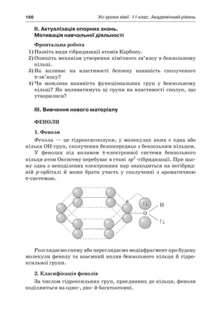 166	 Усі уроки хімії. 11 клас. Академічний рівень
II. Актуалізація опорних знань.
Мотивація навчальної діяльності
Фронтальна робота
1)	Назвіть види гібридизації атомів Карбону.
2)	Опишіть механізм утворення хімічного зв’язку в бензольному
кільці.
3)	Як впливає на властивості бензену наявність сполученого
π-зв’язку?
4)	Чи можлива наявність функціональних груп у  бензольному
кільці? Як впливатимуть ці групи на властивості сполук, що
утворилися?
III. Вивчення нового матеріалу
Феноли
1. Феноли
Феноли  — це гідроксисполуки, у  молекулах яких є  одна або
кілька ОН-груп, сполучених безпосередньо з бензольним кільцем.
У фенолах під впливом π-електронної системи бензольного
кільця атом Оксигену перебуває в стані sp2
-гібридизації. При цьо-
му одна з неподілених електронних пар знаходиться на негібрид-
ній р-орбіталі й  може брати участь у  сполученні з  ароматичною
π-системою.
Розглядаємо схему або переглядаємо медіафрагмент про будову
молекули фенолу та взаємний вплив бензольного кільця й гідро-
ксильної групи.
2. Класифікація фенолів
За числом гідроксильних груп, приєднаних до кільця, феноли
поділяються на одно-, дво- й багатоатомні.
 