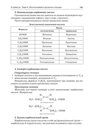 II семестр. Тема 4. Оксигеновмісні органічні сполуки	 191
3. Номенклатура карбонових кислот
Систематичні назви кислот даються за назвою відповідного вуг-
леводню з додаванням суфікса -ова і слова «кислота».
Часто використовуються також тривіальні назви.
Деякі насичені одноосновні кислоти
Формула
Назва
систематична тривіальна
HCOOH Метанова Мурашина
CH COOH3 Етанова Оцтова
C H COOH2 5 Пропанова Пропіонова
C H COOH3 7 Бутанова Масляна
C H COOH4 9 Пентанова Валеріанова
C H COOH5 11 Гексанова Капронова
C H COOH1 315 Пентадеканова Пальмітинова
C H COOH17 35 Гептадеканова Стеаринова
4. Ізомерія карбонових кислот
Структурна ізомерія
Ізомерія скелета у вуглеводневому радикалі (починаючи ізyy C4 );
міжкласова ізомерія, починаючи ізyy C2.
Наприклад, формулі C H O2 4 2 відповідають три ізомери, що на-
лежать до різних класів органічних сполук.
Просторова ізомерія
Можлива цис-транс-ізомерія в  разі ненасичених карбонових
кислот. Наприклад:
цис-олеїнова кислота
транс-олеїнова кислота
5. Будова карбоксильної групи
Карбоксильна група сполучає в собі дві функціональні групи —
карбонільну й гідроксильну, що взаємно впливають одна на одну:
 
