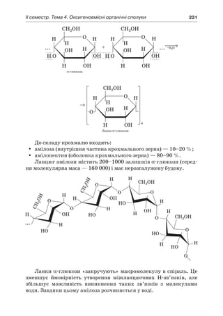 II семестр. Тема 4. Оксигеновмісні органічні сполуки	 231
До складу крохмалю входять:
амілоза (внутрішня частина крохмального зерна) — 10–20 %;yy
амілопектин (оболонка крохмального зерна) — 80–90 %.yy
Ланцюг амілози містить 200–1000 залишків α-глюкози (серед-
ня молекулярна маса — 160 000) і має нерозгалужену будову.
Ланки α-глюкози «закручують» макромолекулу в спіраль. Це
зменшує ймовірність утворення міжланцюгових Н-зв’язків, але
збільшує можливість виникнення таких зв’язків з  молекулами
води. Завдяки цьому амілоза розчиняється у воді.
 