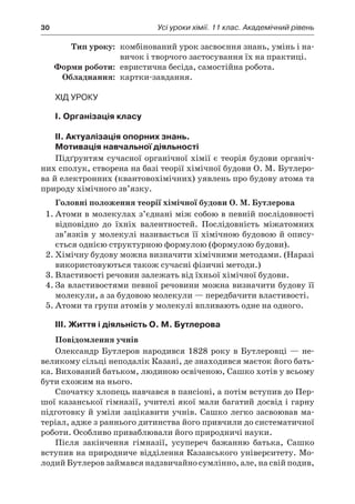 30	 Усі уроки хімії. 11 клас. Академічний рівень
	Тип уроку:	 комбінований урок засвоєння знань, умінь і на-
вичок і творчого застосування їх на практиці.
	 Форми роботи:	 евристична бесіда, самостійна робота.
	Обладнання:	 картки-завдання.
Хід уроку
I. Організація класу
II. Актуалізація опорних знань.
Мотивація навчальної діяльності
Підґрунтям сучасної органічної хімії є теорія будови органіч-
них сполук, створена на базі теорії хімічної будови О. М. Бутлеро-
ва й електронних (квантовохімічних) уявлень про будову атома та
природу хімічного зв’язку.
Головні положення теорії хімічної будови О. М. Бутлерова
1.	Атоми в молекулах з’єднані між собою в певній послідовності
відповідно до їхніх валентностей. Послідовність міжатомних
зв’язків у молекулі називається її хімічною будовою й опису-
ється однією структурною формулою (формулою будови).
2.	Хімічну будову можна визначити хімічними методами. (Наразі
використовуються також сучасні фізичні методи.)
3.	Властивості речовин залежать від їхньої хімічної будови.
4.	За властивостями певної речовини можна визначити будову її
молекули, а за будовою молекули — передбачити властивості.
5.	Атоми та групи атомів у молекулі впливають одне на одного.
III. Життя і діяльність О. М. Бутлерова
Повідомлення учнів
Олександр Бутлеров народився 1828 року в Бутлеровці — не-
великому сільці неподалік Казані, де знаходився маєток його бать-
ка. Вихований батьком, людиною освіченою, Сашко хотів у всьому
бути схожим на нього.
Спочатку хлопець навчався в пансіоні, а потім вступив до Пер-
шої казанської гімназії, учителі якої мали багатий досвід і гарну
підготовку й уміли зацікавити учнів. Сашко легко засвоював ма-
теріал, адже з раннього дитинства його привчили до систематичної
роботи. Особливо приваблювали його природничі науки.
Після закінчення гімназії, усупереч бажанню батька, Сашко
вступив на природниче відділення Казанського університету. Мо-
лодий Бутлеров займався надзвичайно сумлінно, але, на свій подив,
 