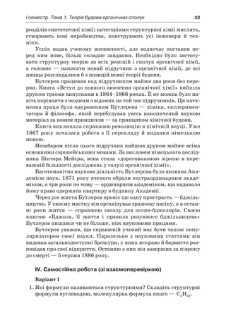 I семестр. Тема 1. Теорія будови органічних сполук	 33
розділів синтетичної хімії; категоріями структурної хімії мислять,
створюють нові виробництва, конструюють усі інженери й  тех­
ніки.
Успіх надав ученому впевненості, але водночас поставив пе-
ред ним нове, більш складне завдання. Необхідно було застосу-
вати структурну теорію до всіх реакцій і сполук органічної хімії,
а  голов­не  — написати новий підручник з  органічної хімії, де всі
явища розглядалися б з позицій нової теорії будови.
Бутлеров працював над підручником майже два роки без пере-
рви. Книга «Вступ до повного вивчення органічної хімії» вийшла
друком трьома випусками в 1864–1866 роках. Її не можна було на-
віть порівняти з жодним з відомих на той час підручників. Ця натх­
ненна праця була одкровенням Бутлерова — хіміка, експеримен-
татора й  філософа, який перебудував увесь накопичений наукою
матеріал за новим принципом — за принципом хімічної будови.
Книга викликала справжню революцію в хімічній науці. Уже
1867 року почалася робота з її перекладу й видання німецькою
мовою.
Незабаром після цього підручник вийшов друком майже всіма
основними європейськими мовами. За висловом німецького дослід-
ника Віктора Мейєра, вона стала «дороговказною зіркою в  пере-
важній більшості досліджень у галузі органічної хімії».
Багатоманітна наукова діяльність Бутлерова була визнана Ака-
демією наук. 1871 року вченого обрали екстраординарним акаде-
міком, а три роки по тому — ординарним академіком, що надавало
йому право одержати квартиру в будинку Академії.
Через усе життя Бутлеров проніс ще одну пристрасть — бджіль-
ництво. У своєму маєтку він організував зразкову пасіку, а в остан-
ні роки життя  — справжню школу для селян-бджолярів. Своєю
книгою «Бджола, її життя і  правила розумного бджільництва»
Бутлеров пишався чи не більше, ніж науковими працями.
Бутлеров уважав, що справжній учений має бути також попу-
ляризатором своєї науки. Паралельно з  науковими статтями він
видавав загальнодоступні брошури, у яких яскраво й барвисто роз-
повідав про свої відкриття. Останню з них він завершив за півроку
до смерті — 5 серпня 1886 року.
IV. Самостійна робота (зі взаємоперевіркою)
Варіант І
1.	Які формули називаються структурними? Складіть структурні
формули вуглеводню, молекулярна формула якого — C H4 10.
 