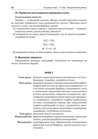 40	 Усі уроки хімії. 11 клас. Академічний рівень
IV. Первинне застосування одержаних знань
Узагальнення вчителя
Карбон — особливий елемент. Жоден інший хімічний елемент
не здатний утворювати таке різноманіття сполук. Причина цього
полягає в тому, що атоми Карбону здатні:
1)	з’єднуватися один з одним у ланцюги різної будови — відкриті
(нерозгалужені, розгалужені), замкнуті;
2)	утворювати не лише прості (одинарні), але й кратні (подвійні,
потрійні) зв’язки:
H C CH3 3−
H C CH2 2=
H C C H− ≡ −
3)	утворювати міцні зв’язки майже з будь-яким іншим елементом.
V. Домашнє завдання
Опрацювати матеріал параграфа, відповісти на запитання до
нього, виконати вправи.
Урок 7
	Тема уроку.	 Основні характеристики ковалентного зв’язку.
Одинарні, подвійні, потрійні зв’язки
	 Цілі уроку:	 розвиватизнання учнівпроковалентнийкарбон-
карбоновий зв’язок на прикладі утворення σ- та
π-зв’язків атомами Карбону; ознайомити учнів
з основними характеристиками ковалентного
зв’язку (довжиною, енергією, полярністю, про-
сторовою спрямованістю) на прикладі одинарно-
го, подвійного, потрійного карбон-карбонового
зв’язку; розширити знання про ковалентний
карбон-карбоновий зв’язок і розмаїтість орга-
нічних сполук на прикладі речовин з одинарним,
подвійним і потрійним зв’язками.
	Тип уроку:	 вивчення нового матеріалу.
	 Форми роботи:	 фронтальнаробота,евристичнабесіда,навчальна
лекція, демонстраційний експеримент.
	Обладнання:	 медіафрагмент про гібридизацію електронних
орбіталей в атомі Карбону, моделі молекул вуг-
леводнів.
 