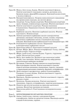Зміст	 5
Урок 33.	Фенол, його склад, будова. Фізичні властивості фенолу.
Хімічні властивості: взаємодія з натрієм, розчином лугу,
бромною водою, ферум(III) хлоридом. Взаємний вплив атомів
у молекулі фенолу .  .  .  .  .  .  .  .  .  .  .  .  .  .  .  .  .  .  .  .  .  .  .  .  .  165
Урок 34.	Використання фенолу. Охорона навколишнього середовища
від промислових відходів, що містять фенол .  .  .  .  .  .  .  .  .  .  171
Урок 35.	Альдегіди. Склад, будова альдегідів. Функціональна альдегідна
група. Ізомерія, номенклатура альдегідів. Фізичні властивості 174
Урок 36.	Хімічні властивості альдегідів. Реакція окиснення
й відновлення. Одержання етаналю. Використання метаналю
й етаналю .  .  .  .  .  .  .  .  .  .  .  .  .  .  .  .  .  .  .  .  .  .  .  .  .  .  .  .  .  .  181
Урок 37.	Карбонові кислоти. Насичені карбонові кислоти. Фізичні
властивості. Номенклатура .  .  .  .  .  .  .  .  .  .  .  .  .  .  .  .  .  .  .  .  188
Урок 38.	Хімічні властивості карбонових кислот: електролітична
дисоціація, взаємодія з металами, лугами, солями, спиртами.
Кислотність карбонових кислот, її залежність від складу
й будови. Взаємний вплив карбоксильної та вуглеводневої груп 193
Урок 39.	Різноманіття карбонових кислот. Одержання
й використання карбонових кислот .  .  .  .  .  .  .  .  .  .  .  .  .  .  .  197
Урок 40.	Практична робота 2. Властивості етанової кислоти .  .  .  .  .  .  201
Урок 41.	Естери. Жири. Мило. Реакція естерифікації. Склад, хімічна
будова естерів. Гідроліз естерів .  .  .  .  .  .  .  .  .  .  .  .  .  .  .  .  .  . 203
Урок 42.	Жири, їхній склад, хімічна будова. Гідроліз, гідрування
жирів. Біологічна роль жирів .  .  .  .  .  .  .  .  .  .  .  .  .  .  .  .  .  .  . 206
Урок 43.	Мило, його мийна дія. Відомості про синтетичні мийні
засоби, їхнє значення. Захист природи від забруднення
синтетичними мийними засобами .  .  .  .  .  .  .  .  .  .  .  .  .  .  .  .  210
Урок 44.	Вуглеводи. Глюкоза. Будова глюкози як альдегідоспирту.
Циклічна форма глюкози. Хімічні властивості глюкози:
повне й часткове окиснення, відновлення, гідроліз, узаємодія
з гідроксидами металевих елементів, бродіння, естерифікація  .  218
Урок 45.	Деякі відомості про фруктозу, рибозу й дезоксирибозу.
Сахароза, її склад, будова. Хімічні властивості: гідроліз,
утворення сахаратів .  .  .  .  .  .  .  .  .  .  .  .  .  .  .  .  .  .  .  .  .  .  .  .  224
Урок 46.	Крохмаль. Будова крохмалю. Хімічні властивості: гідроліз,
реакція з іодом .  .  .  .  .  .  .  .  .  .  .  .  .  .  .  .  .  .  .  .  .  .  .  .  .  .  .  228
Урок 47.	Целюлоза. Будова целюлози. Хімічні властивості:
окиснення, гідроліз, естерифікація, термічне розкладання .  235
Урок 48.	Поняття про штучні волокна на прикладі ацетатного
волокна. Біологічне значення вуглеводів .  .  .  .  .  .  .  .  .  .  .  .  241
Урок 49.	Практична робота 3. Розв’язування експериментальних
задач .  .  .  .  .  .  .  .  .  .  .  .  .  .  .  .  .  .  .  .  .  .  .  .  .  .  .  .  .  .  .  .  .  247
Тема 5.	 Нітрогеновмісні органічні сполуки  .  .  .  .  .  .  .  .  .  249
Урок 50.	Аміни, їхній склад, хімічна, електронна будова,
класифікація. Аміни як органічні основи. Взаємодія амінів
з водою й кислотами, горіння .  .  .  .  .  .  .  .  .  .  .  .  .  .  .  .  .  .  . 249
 