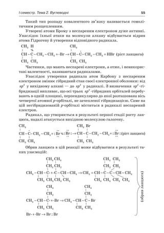 I семестр. Тема 2. Вуглеводні	 55
Такий тип розпаду ковалентного зв’язку називається гомолі-
тичним розщепленням.
Утворені атоми Брому з неспареним електроном дуже активні.
Унаслідок їхньої атаки на молекули алкану відбувається відрив
атома Гідрогену й утворення відповідного радикала.
CH3  Н CH3
CH C CH CH Br CH C CH CH HBr− − − + → − − − +2 3 2 3
.
.
(ріст ланцюга)
CH3 CH3 CH3 CH3
Частинки, що мають неспарені електрони, а отже, і невикорис-
тані валентності, називаються радикалами.
Унаслідок утворення радикала атом Карбону з  неспареним
електроном змінює гібридний стан своєї електронної оболонки: від
sp3
у вихідному алкані — до sp2
у радикалі. З визначення sp2
-гі-
бридизації випливає, що осі трьох sp2
-гібридних орбіталей перебу-
вають в одній площині, перпендикулярно до якої розташована вісь
четвертої атомної р-орбіталі, не зачепленої гібридизацією. Саме на
цій негібридизованій р-орбіталі міститься в радикалі неспарений
електрон.
Радикал, що утворюється в результаті першої стадії росту лан-
цюга, надалі атакується вихідною молекулою галогену.
CH3 CH3 Br
CH C CH CH Br− − − +
.
:
..
..
2 3
:
..
..
: :
..
..
:Br CH C CH CH Br→ − − − +2 3 (ріст ланцюга)
CH3 CH3 CH3  CH3
Обрив ланцюга в цій реакції може відбуватися в результаті та-
ких узаємодій:
CH3 CH3 CH3 CH3
CH2 CH2 CH2 CH2
CH CH C C CH CH CH CH C C CH CH3 3 3 3− − + − − → = − − − −. .
CH3  CH3 CH3 CH3 CH3  CH3 CH3 CH3
CH3 CH3
CH2 CH2
CH CH C Br CH CH C Br3 3− − + → − − −. .
CH3  CH3 CH3  CH3
Br Br Br Br. . :+ →
 