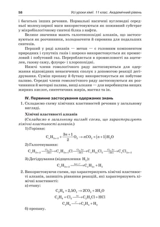 58	 Усі уроки хімії. 11 клас. Академічний рівень
і  багатьох інших речовин. Нормальні насичені вуглеводні серед-
ньої молекулярної маси використовуються як поживний субстрат
у мікробіологічному синтезі білка з нафти.
Велике значення мають галогенопохідні алканів, що застосо-
вуються як розчинники, холодоагенти й сировина для подальших
синтезів.
Перший у  ряді алканів  — метан  — є  головним компонентом
природних і супутніх газів і широко використовується як промис-
ловий і побутовий газ. Переробляється в промисловості на ацети-
лен, газову сажу, флуоро- і хлоропохідні.
Нижчі члени гомологічного ряду застосовуються для одер-
жання відповідних ненасичених сполук з допомогою реакції дегі-
дрування. Суміш пропану й бутану використовується як побутове
паливо. Середні члени гомологічного ряду застосовуються як роз-
чинники й моторні палива, вищі алкани — для виробництва вищих
жирних кислот, синтетичних жирів, мастил та ін.
IV. Первинне застосування одержаних знань
1.	Складаємо схему хімічних властивостей речовин у загальному
вигляді.
Хімічні властивості алканів
(Складаємо в  загальному вигляді схеми, що характеризують
хімічні властивості алканів.)
1)	Горіння:
C H O CO H On n
n
n n2 2 2 2 2
3 1
2
1+ +
+
→ + +( )
2)	Галогенування:
C H C H Cl C H ClCl
HCl
Cl
HCl
Cl
n n
hv
n n
hv
n n
hv
2 2 2 1 2 2
2 2 2
+ − + −
 →  →, , ,
−− + →HCl
C Cln n2 2
3)	Дегідрування (відщеплення H2 ):
C H C H Hn n
kat, t
n n2 2 2 2+
°
 → +
2.	Використовуючи схеми, що характеризують хімічні властивос-
ті алканів, запишіть рівняння реакцій, які характеризують хі-
мічні властивості:
а)	етану:
C H O CO H O2 6 2 2 22 5 2 3+ → +,
C H Cl C H Cl HCl2 6 2 2 5+  → +hv
C H C H H2 6 2 4 2
t°
 → +
б)	пропану.
 