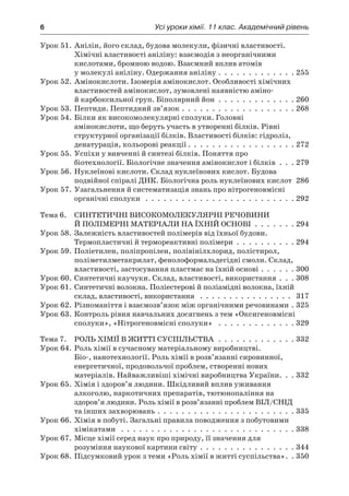 6	 Усі уроки хімії. 11 клас. Академічний рівень
Урок 51.	Анілін, його склад, будова молекули, фізичні властивості.
Хімічні властивості аніліну: взаємодія з неорганічними
кислотами, бромною водою. Взаємний вплив атомів
у молекулі аніліну. Одержання аніліну .  .  .  .  .  .  .  .  .  .  .  .  .  255
Урок 52.	Амінокислоти. Ізомерія амінокислот. Особливості хімічних
властивостей амінокислот, зумовлені наявністю аміно-
й карбоксильної груп. Біполярний йон .  .  .  .  .  .  .  .  .  .  .  .  .  260
Урок 53.	Пептиди. Пептидний зв’язок .  .  .  .  .  .  .  .  .  .  .  .  .  .  .  .  .  .  .  268
Урок 54.	Білки як високомолекулярні сполуки. Головні
амінокислоти, що беруть участь в утворенні білків. Рівні
структурної організації білків. Властивості білків: гідроліз,
денатурація, кольорові реакції  .  .  .  .  .  .  .  .  .  .  .  .  .  .  .  .  .  . 272
Урок 55.	Успіхи у вивченні й синтезі білків. Поняття про
біотехнології. Біологічне значення амінокислот і білків .  .  .  279
Урок 56.	Нуклеїнові кислоти. Склад нуклеїнових кислот. Будова
подвійної спіралі ДНК. Біологічна роль нуклеїнових кислот 286
Урок 57.	Узагальнення й систематизація знань про нітрогеновмісні
органічні сполуки  .  .  .  .  .  .  .  .  .  .  .  .  .  .  .  .  .  .  .  .  .  .  .  .  .  292
Тема 6.	 Синтетичні високомолекулярні речовини
й полімерні матеріали на їхній основі .  .  .  .  .  .  .  294
Урок 58.	Залежність властивостей полімерів від їхньої будови.
Термопластичні й термореактивні полімери .  .  .  .  .  .  .  .  .  .  294
Урок 59.	Поліетилен, поліпропілен, полівінілхлорид, полістирол,
поліметилметакрилат, фенолоформальдегідні смоли. Склад,
властивості, застосування пластмас на їхній основі .  .  .  .  .  .  300
Урок 60.	Синтетичні каучуки. Склад, властивості, використання .  .  .  308
Урок 61.	Синтетичні волокна. Поліестерові й поліамідні волокна, їхній
склад, властивості, використання  .  .  .  .  .  .  .  .  .  .  .  .  .  .  .  .  . 317
Урок 62.	Різноманіття і взаємозв’язок між органічними речовинами .  325
Урок 63.	Контроль рівня навчальних досягнень з тем «Оксигеновмісні
сполуки», «Нітрогеновмісні сполуки»  .  .  .  .  .  .  .  .  .  .  .  .  .  329
Тема 7.	 Роль хімії в житті суспільства .  .  .  .  .  .  .  .  .  .  .  .  .  332
Урок 64.	Роль хімії в сучасному матеріальному виробництві.
Біо-, нанотехнології. Роль хімії в розв’язанні сировинної,
енергетичної, продовольчої проблем, створенні нових
матеріалів. Найважливіші хімічні виробництва України .  .  . 332
Урок 65.	Хімія і здоров’я людини. Шкідливий вплив уживання
алкоголю, наркотичних препаратів, тютюнопаління на
здоров’я людини. Роль хімії в розв’язанні проблем ВІЛ/СНІД
та інших захворювань .  .  .  .  .  .  .  .  .  .  .  .  .  .  .  .  .  .  .  .  .  .  .  335
Урок 66.	Хімія в побуті. Загальні правила поводження з побутовими
хімікатами  .  .  .  .  .  .  .  .  .  .  .  .  .  .  .  .  .  .  .  .  .  .  .  .  .  .  .  .  .  338
Урок 67.	Місце хімії серед наук про природу, її значення для
розуміння наукової картини світу .  .  .  .  .  .  .  .  .  .  .  .  .  .  .  .  344
Урок 68.	Підсумковий урок з теми «Роль хімії в житті суспільства» .  . 350
 