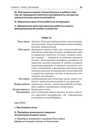 I семестр. Тема 2. Вуглеводні	 65
III. Повторення правил техніки безпеки в кабінеті хімії
під час проведення хімічного експерименту, інструктаж
перед початком практичної роботи
IV. Виконання практичної роботи за інструкцією
V. Оформлення звіту про виконану роботу в зошиті,
формулювання висновків за роботою
Урок 12
	Тема уроку.	 Алкени. Гомологічний ряд етену, загальна фор-
мула алкенів. Структурна й просторова ізомерія
алкенів, номенклатура
	 Цілі уроку:	 формувати знання учнів про гомологічний ряд
алкенів на прикладі етилену; ознайомити учнів
із природою кратного зв’язку, новими вида-
ми ізомерії — ізомерією положення кратного
зв’язку, міжкласовою ізомерією; розвивати на
прикладі алкенів навички й уміння складати
структурні формули й називати органічні спо-
луки; ознайомити з фізичними властивостями
алкенів;показатизв’я­зокбудовитавластивостей
з наявністю кратного зв’язку в молекулах ети-
ленових вуглеводнів.
	Тип уроку:	 комбінований урок засвоєння знань, умінь і на-
вичок і творчого застосування їх на практиці.
	 Форми роботи:	 навчальна лекція, демонстраційний експери-
мент, робота з довідковою літературою.
	 Демонстрація 4.	 Одержання етену.
	Обладнання:	 куле-стрижневі моделі етилену та його гомоло-
гів, фрагмент медіафільму «sp2
-гібридизація
електронів у атомі Карбону».
Хід уроку
I. Організація класу
II. Перевірка домашнього завдання.
Актуалізація опорних знань
1. Перевірка домашнього завдання біля дошки
(формули ізомерів гексану та їхні назви)
 