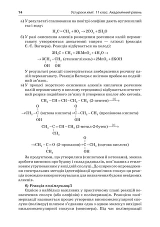 74	 Усі уроки хімії. 11 клас. Академічний рівень
а)	У результаті спалювання на повітрі олефіни дають вуглекислий
газ і воду:
H C CH O CO H O2 2 2 2 23 2 2= + → +
б)	У разі окиснення алкенів розведеним розчином калій перман-
ганату утворюються двохатомні спирти  — гліколі (реакція
Є. Є. Вагнера). Реакція відбувається на холоді:
3 2 4 32 2 4 2 2 2H C CH KMnO H O CH CH= + + → −
2 4 32 4 2 2 2CH KMnO H O CH CH+ + → − (етиленгліколь) + +2 22MnO KOH
ОН ОН
У результаті реакції спостерігається знебарвлення розчину ка-
лій перманганату. Реакція Вагнера є якісною пробою на подвій-
ний зв’язок.
в)	У процесі жорсткого окиснення алкенів киплячим розчином
калій перманганату в кислому середовищі відбувається остаточ-
ний розрив подвійного зв’язку й утворення кислот або кетонів.
CH CH CH CH CH3 2 3− = − − (2-пентен)
O
CH C[ ]
 → −3
О О
O
CH C[ ]
 → −3 (оцтова кислота) + − −C CH CH2 3 (пропіонова кислота)
ОН ОН
CH C CH CH3 3− = − (2-метил-2-бутен)
O
CH C O[ ]
 → − =3
CH3
О
O
CH C O[ ]
 → − =3 (2-пропанон) + −C CH3 (оцтова кислота)
CH3 ОН
За продуктами, що утворилися (кислотами й кетонами), можна
зробити висновок про будову і склад радикалів, пов’язаних з етиле-
новим угрупованням у вихідній сполуці. До широкого впроваджен-
ня спектральних методів ідентифікації органічних сполук ця реак-
ція повсюдно використовувалася для визначення будови невідомих
алкенів.
6) Реакція полімеризації
Однією з найбільш важливих у практичному плані реакцій не-
насичених сполук (або олефінів) є полімеризація. Реакцією полі-
меризації називається процес утворення високомолекулярної спо-
луки (полімеру) шляхом з’єднання одна з одною молекул вихідної
низькомолекулярної сполуки (мономера). Під час полімеризації
 