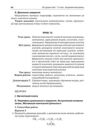 84	 Усі уроки хімії. 11 клас. Академічний рівень
V. Домашнє завдання
Опрацювати матеріал параграфа, відповісти на запитання до
нього, виконати вправи.
Творче завдання: підготувати повідомлення, схеми, презента-
ції про застосування етину та його гомологів.
Урок 15
	Тема уроку.	 Хімічнівластивості:повней частковеокиснення,
заміщення, приєднання водню, галогенів, гало-
геноводнів. Одержання й використання алкінів
	 Цілі уроку:	 формувати знання учнів про хімічні властивості
алкінів; розкрити хімічні властивості ненаси-
чених вуглеводнів на прикладі алкінів, зумов-
лені наявністю кратного зв’язку, їх узаємодію
з розчинами кислот, лугів, калій перманганату;
формувати знання учнів про реакції приєднан-
ня в органічній хімії на прикладі приєднання
водню й галогенів; розвивати навички й уміння
складатирівнянняхімічнихреакційнаприкладі
хімічних властивостей алкінів.
	Тип уроку:	 вивчення нового матеріалу.
	 Форми роботи:	 самостійна робота, розповідь учителя, демон-
страційний експеримент.
	 Демонстрація 7.	 Горіння етину, взаємодія з бромною водою, роз-
чином калій перманганату.
	Обладнання:	 моделі молекул вуглеводнів.
Хід уроку
I. Організація класу
II. Перевірка домашнього завдання. Актуалізація опорних
знань. Мотивація навчальної діяльності
1. Самостійна робота
Варіант І
1.	Напишіть рівняння реакцій, з допомогою яких можна здійсни-
ти схему перетворень:
CH C H C H C H4 2 2 2 4 2 5→ → →
C H Br2 4 2
 