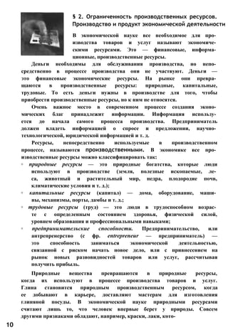 § 2. Ограниченность производственных ресурсов.
Производство и продукт экономической деятельности
В экономической науке все необходимое для про­
изводства товаров и услуг называют экономиче­
скими ресурсами. Это — финансовые, информа­
ционные, производственные ресурсы.
Деньги необходимы для обслуживания производства, но непо­
средственно в процессе производства они не участвуют. Деньги —
это финансовые экономические ресурсы. На рынке они превра­
щаются в производственные ресурсы: природные, капитальные,
трудовые. То есть деньги нужны в производстве для того, чтобы
приобрести производственные ресурсы, но к ним не относятся.
Очень важное место в современном процессе создания эконо­
мических благ принадлежит информации. Информация использу­
ется до начала самого процесса производства. Предприниматель
должен владеть информацией о спросе и предложении, научно­
технологической, юридической информацией и т. д.
Ресурсы, непосредственно используемые в производственном
процессе, называются производственными. В экономике все про­
изводственные ресурсы можно классифицировать так:
◦ природные ресурсы — это природные богатства, которые люди
используют в производстве (земля, полезные ископаемые, ле­
са, животный и растительный мир, недра, плодородие почв,
климатические условия и т. д.);
◦ капитальные ресурсы (капитал) — дома, оборудование, маши­
ны, механизмы, порты, дамбы и т. д.;
◦ трудовые ресурсы (труд) — это люди в трудоспособном возрас­
те с определенным состоянием здоровья, физической силой,
уровнем образования и профессиональными навыками;
◦ предпринимательские способности. Предпринимательство, или
антрепренерство (с фр. entrepreneur — предприниматель) —
это способность заниматься экономической деятельностью,
связанной с риском начать новое дело, или с привнесением на
рынок новых разновидностей товаров или услуг, рассчитывая
получить прибыль.
Природные вещества превращаются в природные ресурсы,
когда их используют в процессе производства товаров и услуг.
Глина становится природным производственным ресурсом, когда
ее добывают в карьере, доставляют мастерам для изготовления
глиняной посуды. В экономической науке природными ресурсами
считают лишь то, что человек впервые берет у природы. Совсем
другими признаками обладают, например, краски, лаки, кото-
10
 