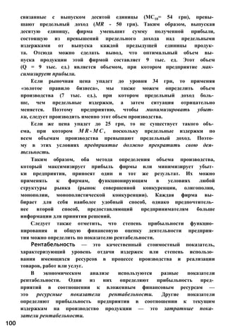 связанные с выпуском десятой единицы (МС10= 54 грн), превы­
шают предельный доход (MR - 50 грн). Таким образом, выпуская
десятую единицу, фирма уменьшит сумму полученной прибыли,
состоящую из превышений предельного дохода над предельными
издержками от выпуска каждой предыдущей единицы продук­
та. Отсюда можно сделать вывод, что оптимальный объем вы­
пуска продукции этой фирмой составляет 9 тыс. ед. Этот объем
(Q = 9 тыс. ед.) является объемом, при котором предприятие мак­
симизирует прибыли.
Если рыночная цена упадет до уровня 34 грн, то применяя
«золотое правило бизнеса», мы также можем определить объем
производства (7 тыс. ед.), при котором предельный доход боль­
ше, чем предельные издержки, а затем ситуация отрицательно
меняется. Поэтому предприятию, чтобы минимизировать убыт­
ки, следует производить именно этот объем производства.
Если же цена упадет до 25 грн, то не существует такого объ­
ема, при котором M R - M C , поскольку предельные издержки по
всем объемам производства превышают предельный доход. Поэто­
му в этих условиях предприятие должно прекратить свою дея­
тельность.
Таким образом, оба метода определения объема производства,
который максимизирует прибыль фирмы или минимизирует убыт­
ки предприятия, приносят один и тот же результат. Их можно
применять к фирмам, функционирующим в условиях любой
структуры рынка (рынок совершенной конкуренции, олигополии,
монополии, монополистической конкуренции). Каждая фирма вы­
бирает для себя наиболее удобный способ, однако предпочтитель­
нее второй способ, предоставляющий предпринимателям больше
информации для принятия решений.
Следует также отметить, что степень прибыльности функцио­
нирования и общую финансовую оценку деятельности предприя­
тия можно определить по показателю рентабельности.
Рентабельность — это качественный стоимостный показатель,
характеризующий уровень отдачи издержек или степень использо­
вания имеющихся ресурсов в процессе производства и реализации
товаров, работ или услуг.
В экономическом анализе используются разные показатели
рентабельности. Одни из них определяют прибыльность пред­
приятий в соотношении к вложенным финансовым ресурсам —
это ресурсные показатели рентабельности. Другие показатели
определяют прибыльность предприятия в соотношении к текущим
издержкам на производство продукции — это затратные пока­
затели рентабельности.
100
 