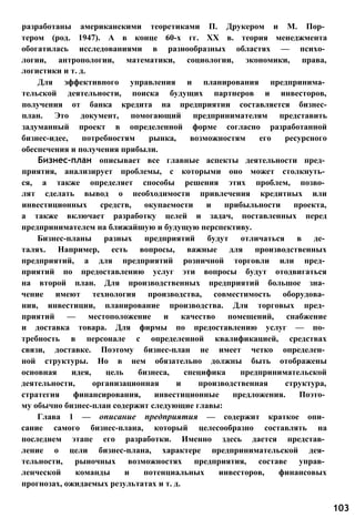 разработаны американскими теоретиками П. Друкером и М. Пор­
тером (род. 1947). А в конце 60-х гг. XX в. теория менеджмента
обогатилась исследованиями в разнообразных областях — психо­
логии, антропологии, математики, социологии, экономики, права,
логистики и т. д.
Для эффективного управления и планирования предпринима­
тельской деятельности, поиска будущих партнеров и инвесторов,
получения от банка кредита на предприятии составляется бизнес-
план. Это документ, помогающий предпринимателям представить
задуманный проект в определенной форме согласно разработанной
бизнес-идее, потребностям рынка, возможностям его ресурсного
обеспечения и получения прибыли.
Бизнес-план описывает все главные аспекты деятельности пред­
приятия, анализирует проблемы, с которыми оно может столкнуть­
ся, а также определяет способы решения этих проблем, позво­
лят сделать вывод о необходимости привлечения кредитных или
инвестиционных средств, окупаемости и прибыльности проекта,
а также включает разработку целей и задач, поставленных перед
предпринимателем на ближайшую и будущую перспективу.
Бизнес-планы разных предприятий будут отличаться в де­
талях. Например, есть вопросы, важные для производственных
предприятий, а для предприятий розничной торговли или пред­
приятий по предоставлению услуг эти вопросы будут отодвигаться
на второй план. Для производственных предприятий большое зна­
чение имеют технология производства, совместимость оборудова­
ния, инвестиции, планирование производства. Для торговых пред­
приятий — местоположение и качество помещений, снабжение
и доставка товара. Для фирмы по предоставлению услуг — по­
требность в персонале с определенной квалификацией, средствах
связи, доставке. Поэтому бизнес-план не имеет четко определен­
ной структуры. Но в нем обязательно должны быть отображены
основная идея, цель бизнеса, специфика предпринимательской
деятельности, организационная и производственная структура,
стратегия финансирования, инвестиционные предложения. Поэто­
му обычно бизнес-план содержит следующие главы:
Глава 1 — описание предприятия — содержит краткое опи­
сание самого бизнес-плана, который целесообразно составлять на
последнем этапе его разработки. Именно здесь дается представ­
ление о цели бизнес-плана, характере предпринимательской дея­
тельности, рыночных возможностях предприятия, составе управ­
ленческой команды и потенциальных инвесторов, финансовых
прогнозах, ожидаемых результатах и т. д.
103
 