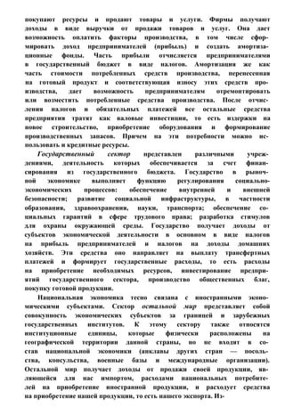 покупают ресурсы и продают товары и услуги. Фирмы получают
доходы в виде выручки от продажи товаров и услуг. Она дает
возможность оплатить факторы производства, в том числе сфор­
мировать доход предпринимателей (прибыль) и создать амортиза­
ционные фонды. Часть прибыли отчисляется предпринимателями
в государственный бюджет в виде налогов. Амортизация же как
часть стоимости потребленных средств производства, перенесенная
на готовый продукт и соответствующая износу этих средств про­
изводства, дает возможность предпринимателям отремонтировать
или возместить потребленные средства производства. После отчис­
ления налогов и обязательных платежей все остальные средства
предприятия тратят как валовые инвестиции, то есть издержки на
новое строительство, приобретение оборудования и формирование
производственных запасов. Причем на эти потребности можно ис­
пользовать и кредитные ресурсы.
Государственный сектор представлен различными учреж­
дениями, деятельность которых обеспечивается за счет финан­
сирования из государственного бюджета. Государство в рыноч­
ной экономике выполняет функцию регулирования социально-
экономических процессов: обеспечение внутренней и внешней
безопасности; развитие социальной инфраструктуры, в частности
образования, здравоохранения, науки, транспорта; обеспечение со­
циальных гарантий в сфере трудового права; разработка стимулов
для охраны окружающей среды. Государство получает доходы от
субъектов экономической деятельности в основном в виде налогов
на прибыль предпринимателей и налогов на доходы домашних
хозяйств. Эти средства оно направляет на выплату трансфертных
платежей и формирует государственные расходы, то есть расходы
на приобретение необходимых ресурсов, инвестирование предпри­
ятий государственного сектора, производство общественных благ,
покупку готовой продукции.
Национальная экономика тесно связана с иностранными эконо­
мическими субъектами. Сектор остальной мир представляет собой
совокупность экономических субъектов за границей и зарубежных
государственных институтов. К этому сектору также относятся
институционные единицы, которые физически расположены на
географической территории данной страны, но не входят в со­
став национальной экономики (анклавы других стран — посоль­
ства, консульства, военные базы и международные организации).
Остальной мир получает доходы от продажи своей продукции, яв­
ляющейся для нас импортом, расходами национальных потребите­
лей на приобретение иностранной продукции, и расходует средства
на приобретение нашей продукции, то есть нашего экспорта. Из-
 