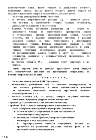 промежуточного блага. Таким образом, в добавленную стоимость
включаются расходы только данного субъекта, данной отрасли на
создание и реализацию товара, а также прибыль этих субъектов.
По методу потока расходов ВВП (У) состоит:
◦ из личных потребительских расходов (С) — расходов домаш­
них хозяйств на приобретение товаров текущего потребления,
длительного пользования и оплату услуг;
◦ валовых частных внутренних инвестиций (І) — затрат на­
ционального бизнеса на строительство, приобретение машин
и оборудования, прирост производственных запасов. Следует
отметить, что к валовым инвестициям относятся и расходы
домашних хозяйств на новое строительство и приобретение
транспортных средств. Валовые инвестиции содержат в себе
чистые инвестиции (прирост капитальной стоимости) и амор­
тизацию (стоимость потребленных средств производства);
из государственных закупок товаров и услуг (G) — расходов
государства, связанных с непосредственным производством то­
варов и услуг;
◦ из чистого экспорта (Х n) — разности между экспортом и им­
портом.
Таким образом, ВВП по расходам представляет сумму расходов
всех экономических субъектов на приобретение (потребление) ко­
нечных товаров и услуг, то есть:
Y = C + I + G + X n .
По методу потока доходов ВВП {У) включает:
◦ компенсацию работающим (w ) — денежное вознаграждение за
труд наемных работников, а также дополнительные выплаты
на социальное обеспечение, социальное страхование, медицин­
ское обслуживание и т. д.;
◦ рентные платежи ( R ) — доходы, которые получают собствен­
ники земли, природных ресурсов, зданий, сооружений;
◦ процент (і) — доходы владельцев денежного капитала;
◦ прибыль ( Р г ) — доходы некорпоративного предприниматель­
ского сектора и валовая прибыль корпораций, состоящая:
◦ из налога на прибыль корпораций, то есть части прибыли,
которую получает государство,
◦ из дивидендов — части прибыли, которая выплачивается
акционерам в виде дохода на акции,
◦ из нераспределенной прибыли корпораций, которая на­
правляется на увеличение реальных активов фирм и яв­
ляется собственностью корпораций,
11Я
 