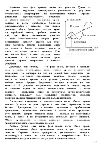 Начинает цикл фаза кризиса, .спада или рецессии. Кризис —
это резкое нарушение существующего равновесия в результате
возрастающих диспропорций. Все классические кризисы характе­
ризовались перепроизводством. Трудности
со сбытом приводят к сокращению произ­
водства и росту безработицы. Снижение
платежеспособности населения еще больше
усложняет сбыт. Происходит падение уров­
ня заработной платы, прибыли, инвести­
ций, цен. Из-за «омертвения» капитала
в виде нереализованных товаров фирмы
испытывают нехватку средств для теку­
щих платежей, поэтому повышается спрос
на деньги и быстро возрастает плата за
кредит — ставка ссудного процента. Кур­
сы ценных бумаг падают, наступает волна
банкротств и массового закрытия пред­
приятий. Кризис завершается с началом
депрессии.
Депрессия, или застой, — это фаза цикла, которая и проявля­
ется в застое производства, самом низком уровне экономической
активности. Но несмотря на это, на данной фазе появляется ста­
бильность. Постепенно реализуются товарные запасы, накопив­
шиеся во время кризиса из-за резкого уменьшения платежеспо­
собного спроса. Уровень безработицы остается высоким, но ста­
бильным. В условиях сокращенного производства ставка ссудно­
го процента падает до своего минимального значения. И самое
главное — появляется спрос на результаты научно-технического
прогресса, поскольку само обновление производства, основного
капитала является материальной основой выхода из кризиса.
Оживление начинается с незначительного роста объема произ­
водства (в ответ на рост спроса) и заметного сокращения безра­
ботицы. Предприниматели стараются восстановить прибыльность
производства, наращивают инвестиции в новую, более продуктив­
ную технику, которая оживляет спрос — сначала на капитальные
блага, а потом и на потребительские, поскольку растет занятость.
Объем производства постепенно достигает прежнего наивысшего
уровня и экономика вступает в фазу подъема.
Подъем (рост) —это такая фаза цикла, когда объем произ­
водства превышает объем предыдущего цикла и растет высокими
темпами. Строятся новые предприятия, увеличивается занятость,
активизируется спрос на капитальные и потребительские блага,
повышаются доходы и прибыль, растут цены и процентные став-
Реальный ВВП
 