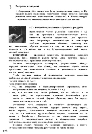 1. Охарактеризуйте стадии или фазы экономического цикла. 2. Из­
менение какого компонента совокупного спроса является наиболее
реальной причиной экономических колебаний? 3. Проанализируй­
те причины, вызывающие разные виды экономических циклов.
§ 23. Безработица и занятость трудовых ресурсов
Неотъемлемой чертой рыночной экономики и од­
ним из проявлений макроэкономической неста­
бильности является безработица. Она представ­
ляет центральную экономическую и социальную
проблему современного общества, поскольку мо­
жет негативным образом сказываться как на жизни конкретного
человека и его семьи, так и на функционировании всей нацио­
нальной экономики.
Безработица — временная незанятость экономически активного
населения, такое состояние рынка труда, когда величина предло­
жения рабочей силы превышает объем спроса на нее.
Согласно международным стандартам, разработанным Между­
народной организацией труда (МОТ), все население страны можно
представить как экономически активное и экономически неактив­
ное (пассивное) население.
Чтобы получить данные об экономически активном населении,
необходимо из общей численности населения исключить:
◦ детей в возрасте до 16 лет;
◦ лиц пенсионного возраста;
◦ тех, кто содержится в специализированных учреждениях (пси­
хиатрических клиниках, тюрьмах, колониях и т. д.);
◦ тех, кто потенциально может работать, но не работает и не
ищет работу по определенным причинам (домохозяйки, уча­
щиеся и студенты дневной формы обучения, лица без опреде­
ленного места жительства и т. д.).
Оставшаяся часть населения и составляет экономически ак­
тивную часть населения, которая образует рабочую силу страны.
Таким образом, экономически активное население, или рабочая
сила, — это население трудоспособного возраста, состоящее из за­
нятых и безработных. Занятость — это деятельность граждан,
связанная с удовлетворением личных и общественных потребно­
стей и приносящая им доход в денежной или иной форме.
Согласно Закону Украины «О занятости населения», к занято­
му населению относятся граждане, работающие по найму на пред-
Вопросы и задания
128
 