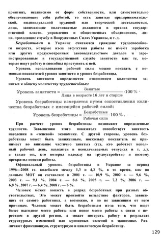При расчете уровня безработицы возникают определенные
трудности. Завышению этого показателя способствует занятость
населения в «теневой» экономике. С другой стороны, уровень без­
работицы может быть заниженным, поскольку показатель не при­
нимает во внимание частично занятых (тех, кто работает непол­
ный рабочий день, находится в неоплачиваемых отпусках и т. д.),
а также тех, кто потерял надежду на трудоустройство и поэтому
прекратил поиски работы.
Официальный уровень безработицы в Украине за период
1996—2008 гг. колебался между 1,3 и 4,3 %, в то время, как по
данным МОТ он составлял: в 2001 г. — 10,9 %, 2002 г. — 9,6 %,
2003 г. — 9,1 %, 2004 г. — 8,6 %, 2005 г. — 7,2 %, 2006 г. —
6,8 %, 2007 г. — 6,4 %, 2008 г. — 6 %.
Человек может попасть в разряд безработных при разных об­
стоятельствах. Это может произойти вследствие факторов, завися­
щих от самого работника, а возможно, и по не зависящим от него
причинам. Человек может быть безработным из-за того, что ищет
более выгодное место работы или новое место работы в связи с пе­
реездом в другой регион, а может потерять работу в результате
структурных изменений или кризисных явлений в экономике. Раз­
личают фрикционную, структурную и циклическую безработицу.
129
приятиях, независимо от форм собственности, или самостоятельно
обеспечивающие себя работой, то есть занятые предприниматель­
ской, индивидуальной трудовой или творческой деятельностью,
лица, занимающие оплачиваемые должности в органах государ­
ственной власти, управления и общественных объединениях, ли­
ца, проходящие службу в Вооруженных Силах Украины, и т. д.
Безработными в Украине считаются граждане трудоспособно­
го возраста, которые из-за отсутствия работы не имеют заработка
или других предусмотренных законодательством доходов и заре­
гистрированные в государственной службе занятости как те, ко­
торые ищут работу и способны приступить к ней.
Уровень использования рабочей силы можно показать с по­
мощью показателей уровня занятости и уровня безработицы.
Уровень занятости определяется отношением количества за­
нятых к общему количеству трудоспособных:
 