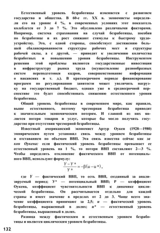 Естественный уровень безработицы изменяется с развитием
государства и общества. В 60-е гг. XX в. экономисты определя­
ли его на уровне 4 %, в современных условиях этот показатель
колеблется от 3 до 7 %. Это обусловлено различными факторами.
Например, система страхования на случай безработицы, пособия
по безработице и их рост снижают стимулы к быстрому трудо­
устройству. Это, с одной стороны, способствует достижению боль­
шей сбалансированности структуры рабочих мест и структуры
рабочей силы, а с другой, — приводит к увеличению количества
безработных и повышению уровня безработицы. Инструментом
решения этой проблемы являются государственные инвестиции
в инфраструктуру рынка труда (осуществление разнообразных
систем переподготовки кадров, совершенствование информации
о вакансиях и т. д.). В краткосрочном периоде финансирование
программ по регулированию занятости может увеличить нагруз­
ку на государственный бюджет, однако уже в среднесрочной пер­
спективе это будет способствовать снижению естественного уровня
безработицы.
Общий уровень безработицы в современном мире, как правило,
выше естественного, поэтому чрезмерная безработица приводит
к значительным экономическим потерям. И главной из них яв­
ляется потеря товаров и услуг, которые бы могло получить госу­
дарство при отсутствии чрезмерной безработицы.
Известный американский экономист Артур Оукен (1928—1980)
эмпирическим путем установил связь между уровнем безработицы
и отставанием по объемам ВВП. Эта связь известна сейчас как за
кон Оукена: если фактический уровень безработицы превышает ее
естественный уровень на 1 %, то потери ВВП составляют 2—3 %.
Чтобы определить отклонение фактического ВВП от потенциаль­
ного ВВП, используют формулу:
132
где Y — фактический ВВП, то есть ВВП, созданный за анали­
зируемый период; У* — потенциальный ВВП; Р — коэффициент
Оукена, коэффициент чувствительности ВВП к динамике цикли­
ческой безработицы. Он рассчитывается отдельно для каждой
страны и имеет значение в пределах от 2 до 3. Чаще всего зна­
чение коэффициента принимают за 2,5; и — фактический уровень
безработицы, выраженный в долях; и* — естественный уровень
безработицы, выраженный в долях.
Разница между фактическим и естественным уровнем безрабо­
тицы и является циклическим уровнем безработицы.
 