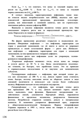 По форме проявления различают открытую и подавленную ин­
фляцию. Открытая инфляция — это инфляция, характерная для
стран с рыночной экономикой, где ей никто и ничто не запрещает
проявляться в своей естественной форме — росте цен. Подавлен­
ная инфляция — инфляция, характерная для стран с командной
экономикой, где она проявляется в товарном дефиците.
По темпам роста цен инфляцию делят на умеренную, галопи­
рующую и гиперинфляцию.
Умеренная инфляция возникает тогда, когда цены на товары
и услуги растут до 10 % в год. Цены увеличиваются медленны­
ми темпами, но быстрее, чем заработная плата. Это не приводит
к отрицательным последствиям и не ощутимо для экономических
субъектов.
Галопирующая инфляция — инфляция, при которой темпы ро­
ста цен составляют до 200 % в год. Деньги теряют свою стоимость
очень быстро, поэтому население почти не сберегает деньги в виде
денежной наличности и использует для сделок более стабильную
валюту. Инфляция выходит из-под контроля государства.
Гиперинфляция — это инфляция, при которой темпы роста
цен превышают 200 % в год. Деньги начинают терять способ­
ность выполнять свои функции. Происходит натурализация хо­
зяйственных связей, усиливается бартерный обмен, нарушаются
финансовые и кредитные механизмы, разрушается банковская
система. Потребители стараются вложить деньги в материальные
ценности. В экономике ускоряются финансовый крах, депрессия
и общественно-политический беспорядок. Период гиперинфляции
Украина пережила в 1993 г., когда цены на товары и услуги вы­
росли более чем в 102 раза.
136
Если Іцен > 1, это означает, что цены за текущий период воз­
росли на (Іцен-1)100 % . Если же Ід е н <1, то цены за текущий
период снизились на (1-Іцен)-100 % .
К «семье» индексов, характеризующих инфляцию, также мож­
но отнести индекс потребительских цен (ИПЦ), индексы цен про­
изводителей промышленной продукции, реализации сельхозпро­
дукции, цен инвестиций в основной капитал, цен на строительно­
монтажные работы, индекс-дефлятор ВВП.
Важными в анализе инфляции являются темпы роста цен. Они
показывают скорость роста цен за определенный промежуток вре­
мени. Определить их можно по формуле:
 
