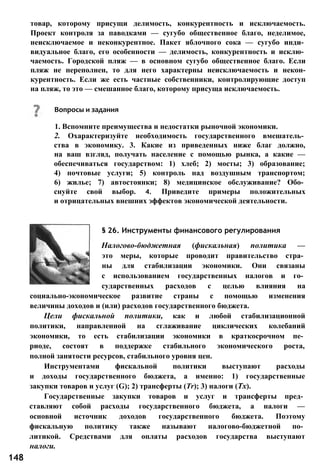 товар, которому присущи делимость, конкурентность и исключаемость.
Проект контроля за паводками — сугубо общественное благо, неделимое,
неисключаемое и неконкурентное. Пакет яблочного сока — сугубо инди­
видуальное благо, его особенности — делимость, конкурентность и исклю­
чаемость. Городской пляж — в основном сугубо общественное благо. Если
пляж не переполнен, то для него характерны неисключаемость и некон-
курентность. Если же есть частные собственники, контролирующие доступ
на пляж, то это — смешанное благо, которому присуща исключаемость.
§ 26. Инструменты финансового регулирования
Налогово-бюджетная (фискальная) политика —
это меры, которые проводит правительство стра­
ны для стабилизации экономики. Они связаны
с использованием государственных налогов и го­
сударственных расходов с целью влияния на
социально-экономическое развитие страны с помощью изменения
величины доходов и (или) расходов государственного бюджета.
Цели фискальной политики, как и любой стабилизационной
политики, направленной на сглаживание циклических колебаний
экономики, то есть стабилизации экономики в краткосрочном пе­
риоде, состоят в поддержке стабильного экономического роста,
полной занятости ресурсов, стабильного уровня цен.
Инструментами фискальной политики выступают расходы
и доходы государственного бюджета, а именно: 1) государственные
закупки товаров и услуг (G); 2) трансферты (Tr); 3) налоги (Тх).
Государственные закупки товаров и услуг и трансферты пред­
ставляют собой расходы государственного бюджета, а налоги —
основной источник доходов государственного бюджета. Поэтому
фискальную политику также называют налогово-бюджетной по­
литикой. Средствами для оплаты расходов государства выступают
налоги.
Вопросы и задания
1. Вспомните преимущества и недостатки рыночной экономики.
2. Охарактеризуйте необходимость государственного вмешатель­
ства в экономику. 3. Какие из приведенных ниже благ должно,
на ваш взгляд, получать население с помощью рынка, а какие —
обеспечиваться государством: 1) хлеб; 2) мосты; 3) образование;
4) почтовые услуги; 5) контроль над воздушным транспортом;
6) жилье; 7) автостоянки; 8) медицинское обслуживание? Обо­
снуйте свой выбор. 4. Приведите примеры положительных
и отрицательных внешних эффектов экономической деятельности.
148
 