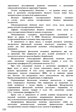 дарственного регулирования развития экономики и реализации
социальной политики на территории Украины.
Сальдо государственного бюджета — это разница между дохо­
дами и расходами государственного бюджета. Сальдо может быть
положительным, нулевым или отрицательным.
Излишек (профицит) государственного бюджета возникает
в случае, когда доходы государственного бюджета превышают
его расходы.
Сбалансированный бюджет имеет место тогда, когда расходы
равны доходам государственного бюджета.
Дефицит государственного бюджета возникает тогда, когда до­
ходы государственного бюджета меньше его расходов.
Международные стандарты предусматривают возможный де­
фицит на уровне 2—3 % ВНП. Полностью сбалансированный го­
сударственный бюджет возможен лишь теоретически.
В зависимости от фазы цикла, в которой находится экономика,
инструменты фискальной политики используют по-разному. Вы­
деляют два вида фискальной политики: стимулирующую и сдер­
живающую.
Стимулирующая фискальная политика применяется при спа­
де (рецессии). Она направлена на рост деловой активности и ис­
пользуется в качестве средства борьбы с безработицей.
Инструментами стимулирующей фискальной политики высту­
пают: увеличение государственных закупок товаров и услуг (G),
увеличение трансфертов (Тr), уменьшение налогов ( Т х ) .
При этом уменьшение налогов и увеличение трансфертов для
фирм ведет к росту не только совокупного спроса, но и сово­
купного предложения. В этом случае происходит не только рост
совокупного выпуска (совокупного ВВП), но и снижение уровня
цен. Поэтому эти инструменты могут использоваться как средства
борьбы одновременно и с безработицей, и с инфляцией.
Сдерживающая фискальная политика используется в период
бума («перегрева») экономики. Она направлена на подавление де­
ловой активности с целью борьбы с инфляцией. Инструментами
сдерживающей фискальной политики выступают: сокращение го­
сударственных закупок товаров и услуг (G), увеличение налогов
( Т х ) , уменьшение трансфертов ( Т r ) .
Кроме того в зависимости от способа влияния инструментов фи­
скальной политики различают: дискреционную фискальную поли­
тику и автоматическую (недискреционную) фискальную политику.
Дискреционная фискальная политика представляет собой со­
знательные законодательные изменения правительством объемов
государственных закупок товаров и услуг, налогов и трансфертов
152
 