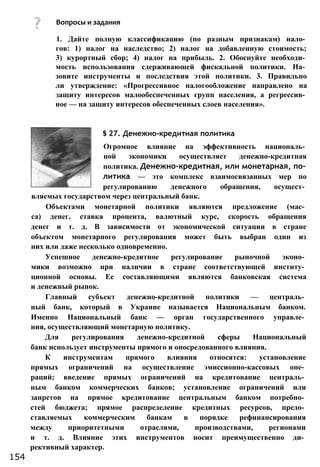 1. Дайте полную классификацию (по разным признакам) нало­
гов: 1) налог на наследство; 2) налог на добавленную стоимость;
3) курортный сбор; 4) налог на прибыль. 2. Обоснуйте необходи­
мость использования сдерживающей фискальной политики. На­
зовите инструменты и последствия этой политики. 3. Правильно
ли утверждение: «Прогрессивное налогообложение направлено на
защиту интересов малообеспеченных групп населения, а регрессив­
ное — на защиту интересов обеспеченных слоев населения».
§ 27. Денежно-кредитная политика
Огромное влияние на эффективность националь­
ной экономики осуществляет денежно-кредитная
политика. Денежно-кредитная, или монетарная, по­
литика — это комплекс взаимосвязанных мер по
регулированию денежного обращения, осущест­
вляемых государством через центральный банк.
Объектами монетарной политики являются предложение (мас­
са) денег, ставка процента, валютный курс, скорость обращения
денег и т. д. В зависимости от экономической ситуации в стране
объектом монетарного регулирования может быть выбран один из
них или даже несколько одновременно.
Успешное денежно-кредитное регулирование рыночной эконо­
мики возможно при наличии в стране соответствующей институ­
ционной основы. Ее составляющими являются банковская система
и денежный рынок.
Главный субъект денежно-кредитной политики — централь­
ный банк, который в Украине называется Национальным банком.
Именно Национальный банк — орган государственного управле­
ния, осуществляющий монетарную политику.
Для регулирования денежно-кредитной сферы Национальный
банк использует инструменты прямого и опосредованного влияния.
К инструментам прямого влияния относятся: установление
прямых ограничений на осуществление эмиссионно-кассовых опе­
раций; введение прямых ограничений на кредитование централь­
ным банком коммерческих банков; установление ограничений или
запретов на прямое кредитование центральным банком потребно­
стей бюджета; прямое распределение кредитных ресурсов, предо­
ставляемых коммерческим банкам в порядке рефинансирования
между приоритетными отраслями, производствами, регионами
и т. д. Влияние этих инструментов носит преимущественно ди­
рективный характер.
154
Вопросы и задания
 