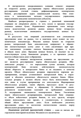 К инструментам опосредованного влияния относят: операции
на открытом рынке, регулирование нормы обязательных резервов,
регулирование учетной ставки, рефинансирование коммерческих
банков, регулирование курса национальной валюты. Они отно­
сятся к экономическим методам государственного управления,
определяющим поведение экономических субъектов.
Наиболее распространены в странах с рыночной экономикой
операции на открытом рынке, то есть купля и продажа государ­
ственных ценных бумаг. Ограничивает применение этого инстру­
мента недостаточное развитие рынка ценных бумаг (открытого
рынка), недостаточная ликвидность государственных ценных бу­
маг и т. д.
В результате этих операций увеличивается или уменьшается
предложение денег на рынке, что в конечном итоге влияет на эко­
номическую конъюнктуру. Покупая ценные бумаги на открытом
рынке, центральный банк дополнительно направляет в обраще­
ние соответствующую сумму денег и этим увеличивает при про­
чих неизменных условиях сначала банковские резервы, а потом
и общую массу денег. Продавая ценные бумаги, он изымает на со­
ответствующую сумму банковские резервы, а со временем умень­
шается и общая масса денег в обращении.
Одним из мощных инструментов влияния на предложение де­
нег является регулирование нормы обязательных резервов. Обя­
зательные резервы — это определенная сумма активов, которые
коммерческий банк согласно действующему законодательству
обязан сберегать в центральном банке и не выдавать в качестве
кредита. Объем обязательных резервов определяется нормами ре­
зервирования, которые устанавливает центральный банк, и струк­
турой и объемом депозитных обязательств каждого банка. Обяза­
тельные резервы в полном объеме могут быть использованы бан­
ком лишь в случае прекращения его деятельности. Формирование
обязательных резервов, таким образом, преследует цели: 1) регу­
лирования денежной массы в обращении; 2) обеспечения своев­
ременности осуществления платежей по требованиям клиентов;
3) поддержания ликвидности коммерческого банка. Увеличивая
норму обязательного резервирования, центральный банк сокраща­
ет объем избыточных резервов банков, то есть средств, которые
можно использовать как кредит, а следовательно, и уменьшает
общий объем предложения денег. Если необходимо увеличить
предложение денег, то достаточно соответственно снизить норму
обязательного резервирования.
Изменение учетной (дисконтной) ставки — один из мягких ин­
струментов монетарной политики. Механизм его заключается
155
 