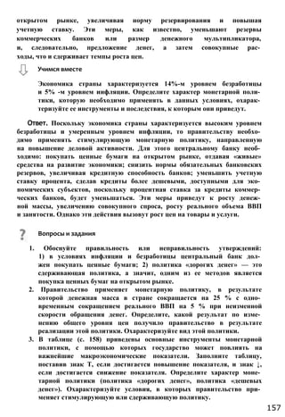 открытом рынке, увеличивая норму резервирования и повышая
учетную ставку. Эти меры, как известно, уменьшают резервы
коммерческих банков или размер денежного мультипликатора,
и, следовательно, предложение денег, а затем совокупные рас­
ходы, что и сдерживает темпы роста цен.
Экономика страны характеризуется 14%-м уровнем безработицы
и 5% -м уровнем инфляции. Определите характер монетарной поли­
тики, которую необходимо применять в данных условиях, охарак­
теризуйте ее инструменты и последствия, к которым они приведут.
Ответ. Поскольку экономика страны характеризуется высоким уровнем
безработицы и умеренным уровнем инфляции, то правительству необхо­
димо применять стимулирующую монетарную политику, направленную
на повышение деловой активности. Для этого центральному банку необ­
ходимо: покупать ценные бумаги на открытом рынке, отдавая «живые»
средства на развитие экономики; снизить нормы обязательных банковских
резервов, увеличивая кредитную способность банков; уменьшить учетную
ставку процента, сделав кредиты более дешевыми, доступными для эко­
номических субъектов, поскольку процентная ставка за кредиты коммер­
ческих банков, будет уменьшаться. Эти меры приведут к росту денеж­
ной массы, увеличению совокупного спроса, росту реального объема ВВП
и занятости. Однако эти действия вызовут рост цен на товары и услуги.
1. Обоснуйте правильность или неправильность утверждений:
1) в условиях инфляции и безработицы центральный банк дол­
жен покупать ценные бумаги; 2) политика «дорогих денег» — это
сдерживающая политика, а значит, одним из ее методов является
покупка ценных бумаг на открытом рынке.
2. Правительство применяет монетарную политику, в результате
которой денежная масса в стране сокращается на 25 % с одно­
временным сокращением реального ВВП на 5 % при неизменной
скорости обращения денег. Определите, какой результат по изме­
нению общего уровня цен получило правительство в результате
реализации этой политики. Охарактеризуйте вид этой политики.
3. В таблице (с. 158) приведены основные инструменты монетарной
политики, с помощью которых государство может повлиять на
важнейшие макроэкономические показатели. Заполните таблицу,
поставив знак Т, если достигается повышение показателя, и знак ↓,
если достигается снижение показателя. Определите характер моне­
тарной политики (политика «дорогих денег», политика «дешевых
денег»). Охарактеризуйте условия, в которых правительство при­
меняет стимулирующую или сдерживающую политику.
Учимся вместе
Вопросы и задания
157
 