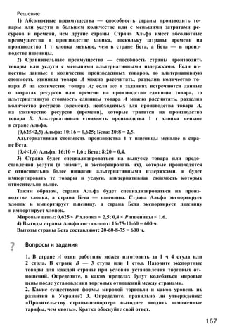 Решение
1) Абсолютные преимущества — способность страны производить то­
вары или услуги в большем количестве или с меньшими затратами ре­
сурсов и времени, чем другие страны. Страна Альфа имеет абсолютные
преимущества в производстве хлопка, поскольку затраты времени на
производство 1 т хлопка меньше, чем в стране Бета, а Бета — в произ­
водстве пшеницы.
2) Сравнительные преимущества — способность страны производить
товары или услуги с меньшими альтернативными издержками. Если из­
вестны данные о количестве произведенных товаров, то альтернативную
стоимость единицы товара А можно рассчитать, разделив количество то­
вара В на количество товара А; если же в заданиях встречаются данные
о затратах ресурсов или времени на производство единицы товара, то
альтернативную стоимость единицы товара А можно рассчитать, разделив
количество ресурсов (времени), необходимых для производства товара А,
на количество ресурсов (времени), которые тратятся на производство
товара В. Альтернативная стоимость производства 1 т хлопка меньше
в стране Альфа.
(0,625<2,5) Альфа: 10:16 = 0,625; Бета: 20:8 = 2,5.
Альтернативная стоимость производства 1 т пшеницы меньше в стра­
не Бета.
(0,4<1,6) Альфа: 16:10 = 1,6 ; Бета: 8:20 = 0,4.
3) Страна будет специализироваться на выпуске товара или предо­
ставлении услуги (а значит, и экспортировать их), которые производятся
с относительно более низкими альтернативными издержками, и будет
импортировать те товары и услуги, альтернативная стоимость которых
относительно выше.
Таким образом, страна Альфа будет специализироваться на произ­
водстве хлопка, а страна Бета — пшеницы. Страна Альфа экспортирует
хлопок и импортирует пшеницу, а страна Бета экспортирует пшеницу
и импортирует хлопок.
Мировые цены: 0,625 < Р хлопка < 2,5; 0,4 < Р пшеницы < 1,6.
4) Выгоды страны Альфа составляют: 16-75-10-60 = 600 ч.
Выгоды страны Бета составляют: 20-60-8-75 = 600 ч.
Вопросы и задания
1. В стране А один работник может изготовить за 1 ч 4 стула или
2 стола. В стране В — 3 стула или 1 стол. Назовите экспортные
товары для каждой страны при условии установления торговых от­
ношений. Определите, в каких пределах будут колебаться мировые
цены после установления торговых отношений между странами.
2. Какие существуют формы мировой торговли и каков уровень их
развития в Украине? 3. Определите, правильно ли утверждение:
«Правительству страны-импортера выгоднее вводить таможенные
тарифы, чем квоты». Кратко обоснуйте свой ответ.
167
 