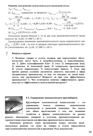 Решение. Для решения задачи используем индексный метод:
Вопросы и задания
1. Назовите товары и услуги, которые при определенных обсто­
ятельствах могут быть и потребительскими, и инвестиционны­
ми. 2. Дайте классификацию благ: 1) стол; 2) минеральная вода;
3) шоколад; 4) подъемный кран; 5) театральное представление;
6) услуги парикмахера; 7) консультация юриста. 3. Если при
прочих равных условиях увеличится занятость населения в сфере
материального производства, то как это повлияет на такой пока­
затель, как трудоемкость? Возрастет ли при этом эффективность
производства? 4. Чем отличаются понятия «эффективность произ­
водства» и «эффективность использования ресурсов»?
§ 3. Содержание экономического кругооборота
Кругооборот экономической деятельности — это
упрощенная модель основных экономических
взаимосвязей в рыночной экономике. Эта модель
дает общее представление о том, как домашние
хозяйства и фирмы взаимодействуют на разных
рынках, обмениваясь товарами и услугами, производственными ре­
сурсами (также известными как факторы производства) и деньгами.
Экономика развитых стран организована вокруг системы инди­
видуальных рынков, где цены на товары и услуги определяются
через взаимодействие покупателей и продавцов. Роль покупателей
17
 