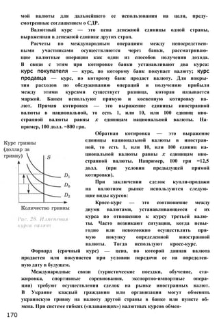 мой валюты для дальнейшего ее использования на цели, преду­
смотренные соглашением о СДР.
Валютный курс — это цена денежной единицы одной страны,
выраженная в денежной единице других стран.
Расчеты по международным операциям между непосредствен­
ными участниками осуществляются через банки, рассматриваю­
щие валютные операции как один из способов получения дохода.
В связи с этим при котировке банки устанавливают два курса:
курс покупателя — курс, по которому банк покупает валюту; курс
продавца — курс, по которому банк продает валюту. Для покры­
тия расходов по обслуживанию операций и получению прибыли
между этими курсами существует разница, которая называется
маржой. Банки используют прямую и косвенную котировку ва­
лют. Прямая котировка — это выражение единицы иностранной
валюты в национальной, то есть 1, или 10, или 100 единиц ино­
странной валюты равны х единицам национальной валюты. На­
пример, 100 долл. =800 грн.
Обратная котировка — это выражение
единицы национальной валюты в иностран­
ной, то есть 1, или 10, или 100 единиц на­
циональной валюты равны х единицам ино­
странной валюты. Например, 100 грн =12,5
долл. (при условии предыдущей прямой
котировки).
При заключении сделок купли-продажи
на валютном рынке используются следую­
щие виды курсов:
Кросс-курс — это соотношение между
двумя валютами, устанавливающееся с их
курса по отношению к курсу третьей валю­
ты. Часто возникают ситуации, когда невы­
годно или невозможно осуществлять пря­
мую покупку определенной иностранной
валюты. Тогда используют кросс-курс.
Форвард (срочный курс) — цена, по которой данная валюта
продается или покупается при условии передачи ее на определен­
ную дату в будущем.
Международные связи (туристические поездки, обучение, ста­
жировка, спортивные соревнования, экспортно-импортные опера­
ции) требуют осуществления сделок на рынке иностранных валют.
В Украине каждый гражданин или организация могут обменять
украинскую гривну на валюту другой страны в банке или пункте об­
мена. При системе гибких («плавающих») валютных курсов обмен-
170
 