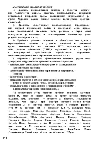 Классификация глобальных проблем:
1) Проблемы взаимодействия природы и общества (обеспече­
ние человечества сырьем, энергией, продовольствием, сохранение
окружающей природной среды, рациональное использование ре­
сурсов Мирового океана, мирное освоение космического простран­
ства и т. д.).
2) Проблемы общественных взаимоотношений (предотвраще­
ние мировой термоядерной войны и обеспечение мира, преодо­
ление экономической отсталости части регионов и стран мира;
недопущение региональных и международных конфликтов; разо­
ружение и конверсия и т. д.).
3) Проблемы развития человека и обеспечения его будущего
(приспособление человека к условиям природной и социальной
среды, изменяющейся под влиянием НТП, преодоление эпиде­
мий, тяжелых заболеваний (СПИДа, наркомании и т. д.), борьба
с международной преступностью, наркобизнесом, терроризмом,
проблемы демократизации и охраны прав человека и т. д.).
В современных условиях сформированы основные формы меж­
дународного сотрудничества в решении глобальных проблем:
◦ осуществление общих проектов и программ по ликвидации зон
экономического бедствия;
◦ установление унифицированных норм и правил природополь­
зования;
◦ разоружение и конверсия;
◦ выделение кредитов и помощи развивающимся странам для ре­
шения проблем бедности, голода, болезней, неграмотности;
◦ общепланетарное и региональное соглашения под эгидой ООН
и других международных организаций и т. д.
На современном этапе развития мирового хозяйства классифи­
кация 193 стран по уровню дохода на одного человека позволила
выделить семь кластеров (от нулевого до шестого). Исследования
показали, что первые три кластера (нулевой—первый—второй)
объединяют 31 из наиболее развитых стран, в которых формиру­
ется 69 % мирового ВВП и проживает 13,5 % населения мира.
К ним относятся Норвегия, Исландия, Ирландия, Дания, Швей­
цария, Швеция, Объединенные Арабские Эмираты, Нидерланды,
Великобритания, США, Австралия, Канада, Бельгия, Франция,
Германия, Кувейт, Италия, Сингапур, Япония, Греция, Испания,
Бруней, Новая Зеландия и др. К третьему и четвертому класте­
рам относятся 25 динамично развивающихся стран, а именно:
Гонконг, Израиль, Словения, Португалия, Республика Корея,
Словакия и др. Пятый и шестой кластеры объединяют 137 раз-
182
 