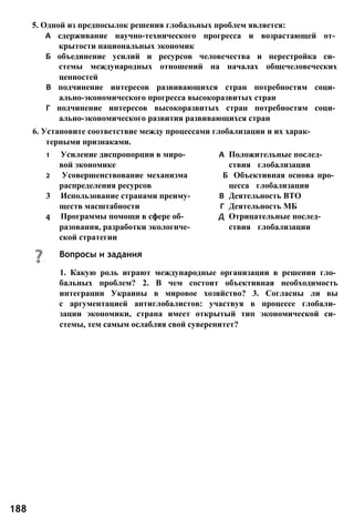 5. Одной из предпосылок решения глобальных проблем является:
А сдерживание научно-технического прогресса и возрастающей от­
крытости национальных экономик
Б объединение усилий и ресурсов человечества и перестройка си­
стемы международных отношений на началах общечеловеческих
ценностей
В подчинение интересов развивающихся стран потребностям соци­
ально-экономического прогресса высокоразвитых стран
Г подчинение интересов высокоразвитых стран потребностям соци­
ально-экономического развития развивающихся стран
6. Установите соответствие между процессами глобализации и их харак­
терными признаками.
1 Усиление диспропорции в миро- А Положительные послед-
вой экономике ствия глобализации
2 Усовершенствование механизма Б Объективная основа про­
распределения ресурсов цесса глобализации
3 Использование странами преиму- В Деятельность ВТО
ществ масштабности Г Деятельность МБ
4 Программы помощи в сфере об- Д Отрицательные послед-
разования, разработки экологиче- ствия глобализации
ской стратегии
1. Какую роль играют международные организации в решении гло­
бальных проблем? 2. В чем состоит объективная необходимость
интеграции Украины в мировое хозяйство? 3. Согласны ли вы
с аргументацией антиглобалистов: участвуя в процессе глобали­
зации экономики, страна имеет открытый тип экономической си­
стемы, тем самым ослабляя свой суверенитет?
188
Вопросы и задания
 